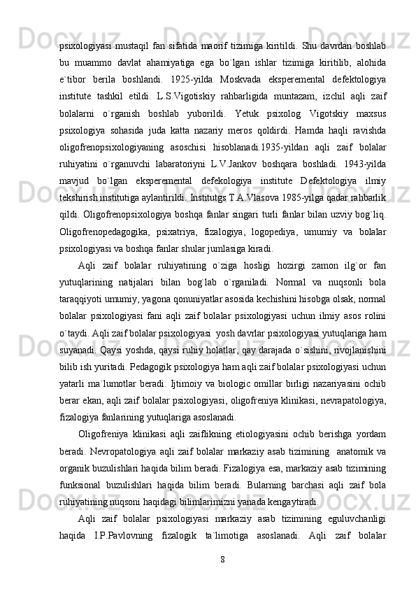 psixologiyasi   mustaqil   fan   sifatida   maorif   tizimiga   kiritildi.   Shu   davrdan   boshlab
bu   muammo   davlat   ahamiyatiga   ega   bo`lgan   ishlar   tizimiga   kiritilib,   alohida
e`tibor   berila   boshlandi.   1925-yilda   Moskvada   eksperemental   defektologiya
institute   tashkil   etildi.   L.S.Vigotiskiy   rahbarligida   muntazam,   izchil   aqli   zaif
bolalarni   o`rganish   boshlab   yuborildi.   Yetuk   psixolog   Vigotskiy   maxsus
psixologiya   sohasida   juda   katta   nazariy   meros   qoldirdi.   Hamda   haqli   ravishda
oligofrenopsixologiyaning   asoschisi   hisoblanadi.1935-yildan   aqli   zaif   bolalar
ruhiyatini   o`rganuvchi   labaratoriyni   L.V.Jankov   boshqara   boshladi.   1943-yilda
mavjud   bo`lgan   eksperemental   defekologiya   institute   Defektologiya   ilmiy
tekshirish institutiga aylantirildi. Institutgs T.A.Vlasova 1985-yilga qadar rahbarlik
qildi. Oligofrenopsixologiya boshqa fanlar singari turli fanlar bilan uzviy bog`liq.
Oligofrenopedagogika,   psixatriya,   fizalogiya,   logopediya,   umumiy   va   bolalar
psixologiyasi va boshqa fanlar shular jumlasiga kiradi. 
Aqli   zaif   bolalar   ruhiyatining   o`ziga   hosligi   hozirgi   zamon   ilg`or   fan
yutuqlarining   natijalari   bilan   bog`lab   o`rganiladi.   Normal   va   nuqsonli   bola
taraqqiyoti umumiy, yagona qonuniyatlar asosida kechishini hisobga olsak, normal
bolalar   psixologiyasi   fani   aqli   zaif   bolalar   psixologiyasi   uchun   ilmiy   asos   rolini
o`taydi. Aqli zaif bolalar psixologiyasi  yosh davrlar psixologiyasi yutuqlariga ham
suyanadi. Qaysi yoshda, qaysi ruhiy holatlar, qay darajada o`sishini, rivojlanishini
bilib ish yuritadi. Pedagogik psixologiya ham aqli zaif bolalar psixologiyasi uchun
yatarli   ma`lumotlar   beradi.   Ijtimoiy   va   biologic   omillar   birligi   nazariyasini   ochib
berar ekan, aqli zaif bolalar psixologiyasi, oligofreniya klinikasi, nevrapatologiya,
fizalogiya fanlarining yutuqlariga asoslanadi. 
Oligofreniya   klinikasi   aqli   zaiflikning   etiologiyasini   ochib   berishga   yordam
beradi.   Nevropatologiya   aqli   zaif   bolalar   markaziy   asab   tizimining     anatomik   va
organik buzulishlari haqida bilim beradi. Fizalogiya esa, markaziy asab tizimining
funksional   buzulishlari   haqida   bilim   beradi.   Bularning   barchasi   aqli   zaif   bola
ruhiyatining nuqsoni haqidagi bilimlarimizni yanada kengaytiradi. 
Aqli   zaif   bolalar   psixologiyasi   markaziy   asab   tizimining   eguluvchanligi
haqida   I.P.Pavlovning   fizalogik   ta`limotiga   asoslanadi.   Aqli   zaif   bolalar
8 