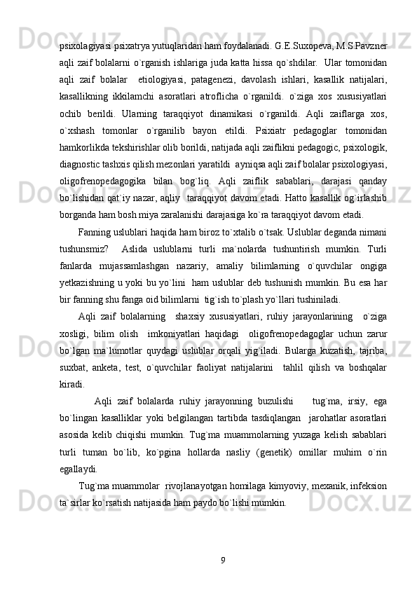 psixolagiyasi psixatrya yutuqlaridan ham foydalanadi. G.E.Suxopeva, M.S.Pavzner
aqli zaif bolalarni o`rganish ishlariga juda katta hissa qo`shdilar.   Ular tomonidan
aqli   zaif   bolalar     etiologiyasi,   patagenezi,   davolash   ishlari,   kasallik   natijalari,
kasallikning   ikkilamchi   asoratlari   atroflicha   o`rganildi.   o`ziga   xos   xususiyatlari
ochib   berildi.   Ularning   taraqqiyot   dinamikasi   o`rganildi.   Aqli   zaiflarga   xos,
o`xshash   tomonlar   o`rganilib   bayon   etildi.   Psixiatr   pedagoglar   tomonidan
hamkorlikda tekshirishlar olib borildi, natijada aqli zaiflikni pedagogic, psixologik,
diagnostic tashxis qilish mezonlari yaratildi  ayniqsa aqli zaif bolalar psixologiyasi,
oligofrenopedagogika   bilan   bog`liq.   Aqli   zaiflik   sabablari,   darajasi   qanday
bo`lishidan  qat`iy nazar, aqliy   taraqqiyot  davom  etadi. Hatto kasallik  og`irlashib
borganda ham bosh miya zaralanishi darajasiga ko`ra taraqqiyot davom etadi. 
Fanning uslublari haqida ham biroz to`xtalib o`tsak. Uslublar deganda nimani
tushunsmiz?     Aslida   uslublarni   turli   ma`nolarda   tushuntirish   mumkin.   Turli
fanlarda   mujassamlashgan   nazariy,   amaliy   bilimlarning   o`quvchilar   ongiga
yetkazishning u yoki bu yo`lini   ham uslublar deb tushunish mumkin. Bu esa har
bir fanning shu fanga oid bilimlarni  tig`ish to`plash yo`llari tushiniladi.                
Aqli   zaif   bolalarning     shaxsiy   xususiyatlari,   ruhiy   jarayonlarining     o`ziga
xosligi,   bilim   olish     imkoniyatlari   haqidagi     oligofrenopedagoglar   uchun   zarur
bo`lgan   ma`lumotlar   quydagi   uslublar   orqali   yig`iladi.   Bularga   kuzatish,   tajriba,
suxbat,   anketa,   test,   o`quvchilar   faoliyat   natijalarini     tahlil   qilish   va   boshqalar
kiradi. 
      Aqli   zaif   bolalarda   ruhiy   jarayonning   buzulishi     tug`ma,   irsiy,   ega–
bo`lingan   kasalliklar   yoki   belgilangan   tartibda   tasdiqlangan     jarohatlar   asoratlari
asosida   kelib   chiqishi   mumkin.   Tug`ma   muammolarning   yuzaga   kelish   sabablari
turli   tuman   bo`lib,   ko`pgina   hollarda   nasliy   (genetik)   omillar   muhim   o`rin
egallaydi.  
Tug`ma muammolar  rivojlanayotgan homilaga kimyoviy, mexanik, infeksion
ta`sirlar ko`rsatish natijasida ham paydo bo`lishi mumkin. 
9 