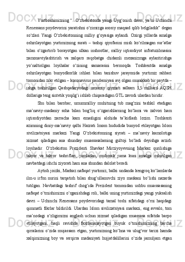 Yurtboshimizning   “...O‘zbekistonda   yangi   Uyg‘onish   davri,   ya’ni   Uchinchi
Renessans   poydevorini yaratishni o‘zimizga asosiy maqsad qilib belgiladik”   degan
so‘zlari   Yangi   O‘zbekistonning   milliy   g‘oyasiga   aylandi.   Oxirgi   yillarda   amalga
oshirilayotgan   yurtimizning   surati   –   tashqi   qiyofasini   misli   ko‘rilmagan   sur’atlar
bilan   o‘zgartirib   borayotgan   ulkan   inshootlar,   milliy   iqtisodiyot   infratuzilmasini
zamonaviylashtirish   va   xalqaro   raqobatga   chidamli   mexanizmga   aylantirishga
yo‘naltirilgan   loyihalar   o‘zining   samarasini   bermoqda.   Toshkentda   amalga
oshirilayotgan   bunyodkorlik   ishlari   bilan   tanishuv   jarayonida   yurtimiz   rahbari
tomonidan zikr etilgan – koronavirus pandemiyasi avj olgan murakkab bir paytda –
ishga   tushirilgan   Qashqadaryodagi   umumiy   qiymati   salkam   3,5   milliard   AQSH
dollariga teng sintetik yoqilg‘i ishlab chiqaradigan GTL zavodi ulardan biridir.  
Shu   bilan   barobar,   umummilliy   muhitning   tub   mag‘zini   tashkil   etadigan
ma’naviy- madaniy   soha   bilan   bog‘liq   o‘zgarishlarning   ko‘lami   va   zalvori   ham
iqtisodiyotdan   zarracha   kam   emasligini   alohida   ta’kidlash   lozim.   Toshkenti
azimning diniy -ma’naviy qalbi  Hazrati  Imom hududida bunyod etilayotgan Islom
sivilizatsiyasi   markazi   Yangi   O‘zbekistonning   siyrati   –   ma’naviy   kamolotiga
xizmat   qiladigan   ana   shunday   muassasalarning   gultoji   bo‘ladi   deyishga   arzirli
loyihadir.   O‘zbekiston   Prezidenti   Shavkat   Mirziyoyevning   Markaz   qurilishiga
takror   va   takror   tashriflari,   jumladan,   muborak   juma   kuni   amalga   oshirilgan
navbatdagi ishchi ziyorati ham ana shundan dalolat beradi.  
Aytish joizki, Markaz nafaqat yurtimiz, balki undan da kengroq ko‘lamlarda
ilm-u   irfon   nurini   tarqatish   bilan   shug‘ullanuvchi   ziyo   maskani   bo‘lishi   nazarda
tutilgan.   Navbatdagi   tashrif   chog‘ida   Prezident   tomonidan   ushbu   muassasaning
nafaqat o‘tmishimizni o‘rganishdagi roli, balki uning yurtimizdagi yangi yuksalish
davri   –   Uchinchi   Renessans   poydevoridagi   tamal   toshi   sifatidagi   o‘rni   haqidagi
qimmatli  fikrlar  bildirildi.  Ulardan  Islom  sivilizatsiyasi   markazi,  eng   avvalo,  tom
ma’nodagi   o‘zligimizni   anglash   uchun   xizmat   qiladigan   muassasa   sifatida   barpo
etilayotgani,   haqli   ravishda   faxrlananayotgan   buyuk   o‘tmishimizning   barcha
qirralarini   o‘zida   mujassam   etgan,   yurtimizning   ko‘hna   va   ulug‘vor   tarixi   hamda
xalqimizning   boy   va   serqirra   madaniyati   hujjat dalillarini   o‘zida   jamuljam   etgan 