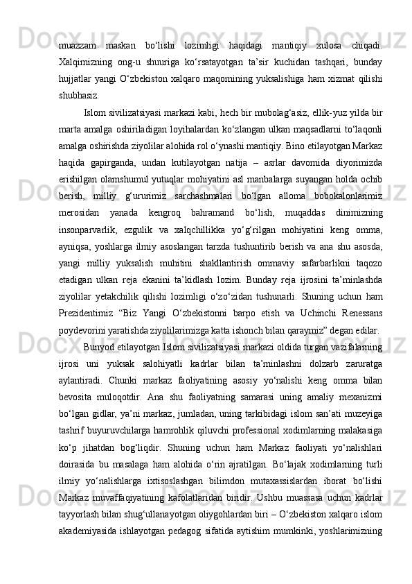 muazzam   maskan   bo‘lishi   lozimligi   haqidagi   mantiqiy   xulosa   chiqadi.
Xalqimizning   ong-u   shuuriga   ko‘rsatayotgan   ta’sir   kuchidan   tashqari,   bunday
hujjatlar   yangi   O‘zbekiston   xalqaro   maqomining   yuksalishiga   ham   xizmat   qilishi
shubhasiz.
Islom sivilizatsiyasi markazi kabi, hech bir mubolag‘asiz, ellik- yuz yilda bir
marta   amalga   oshiriladigan   loyihalardan   ko‘zlangan   ulkan   maqsadlarni   to‘laqonli
amalga oshirishda ziyolilar alohida rol o‘ynashi mantiqiy. Bino etilayotgan Markaz
haqida   gapirganda,   undan   kutilayotgan   natija   –   asrlar   davomida   diyorimizda
erishilgan   olamshumul  yutuqlar   mohiyatini   asl  manbalarga  suyangan  holda  ochib
berish,   milliy   g‘ururimiz   sarchashmalari   bo‘lgan   alloma   bobokalonlarimiz
merosidan   yanada   kengroq   bahramand   bo‘lish,   muqaddas   dinimizning
insonparvarlik,   ezgulik   va   xalqchillikka   yo‘g‘rilgan   mohiyatini   keng   omma,
ayniqsa,   yoshlarga   ilmiy   asoslangan   tarzda   tushuntirib   berish   va   ana   shu   asosda,
yangi   milliy   yuksalish   muhitini   shakllantirish   ommaviy   safarbarlikni   taqozo
etadigan   ulkan   reja   ekanini   ta’kidlash   lozim.   Bunday   reja   ijrosini   ta’minlashda
ziyolilar   yetakchilik   qilishi   lozimligi   o‘z o‘zidan   tushunarli.   Shuning   uchun   ham
Prezidentimiz   “Biz   Yangi   O‘zbekistonni   barpo   etish   va   Uchinchi   Renessans
poydevorini yaratishda ziyolilarimizga katta ishonch bilan qaraymiz” degan edilar.
Bunyod etilayotgan Islom sivilizatsiyasi markazi oldida turgan vazifalarning
ijrosi   uni   yuksak   salohiyatli   kadrlar   bilan   ta’minlashni   dolzarb   zaruratga
aylantiradi.   Chunki   markaz   faoliyatining   asosiy   yo‘nalishi   keng   omma   bilan
bevosita   muloqotdir.   Ana   shu   faoliyatning   samarasi   uning   amaliy   mexanizmi
bo‘lgan gidlar, ya’ni  markaz,  jumladan,  uning tarkibidagi  islom  san’ati  muzeyiga
tashrif   buyuruvchilarga  hamrohlik  qiluvchi  professional  xodimlarning malakasiga
ko‘p   jihatdan   bog‘liqdir.   Shuning   uchun   ham   Markaz   faoliyati   yo‘nalishlari
doirasida   bu   masalaga   ham   alohida   o‘rin   ajratilgan.   Bo‘lajak   xodimlarning   turli
ilmiy   yo‘nalishlarga   ixtisoslashgan   bilimdon   mutaxassislardan   iborat   bo‘lishi
Markaz   muvaffaqiyatining   kafolatlaridan   biridir.   Ushbu   muassasa   uchun   kadrlar
tayyorlash bilan shug‘ullanayotgan oliygohlardan biri – O‘zbekiston xalqaro islom
akademiyasida   ishlayotgan   pedagog   sifatida   aytishim   mumkinki,   yoshlarimizning 