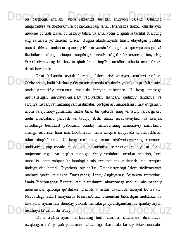 bu   dargohga   intilishi,   unda   ishlashga   bo‘lgan   ishtiyoqi   baland.   Ularning
magistratura va doktorantura bosqichlaridagi tahsili Markazda tashkil etilishi ayni
muddao bo‘ladi. Zero, bu nazariy tahsil va amaliyotni birgalikda tashkil etishning
eng   samarali   yo‘llaridan   biridir.   Bugun   akademiyada   tahsil   olayotgan   yoshlar
orasida ikki va undan ortiq xorijiy tillarni yaxshi biladigan, xalqimizga xos go‘zal
fazilatlarni   o‘ziga   chuqur   singdirgan   ziyoli   o‘g‘il qizlarimizning   bisyorligi
Prezidentimizning   Markaz   istiqboli   bilan   bog‘liq   umidlari   albatta   ushalishidan
darak bermoqda.  
O‘rni   kelganda   aytish   lozimki,   Islom   sivilizatsiyasi   markazi   nafaqat
O‘zbekiston, balki Markaziy Osiyo mintaqasida o‘xshashi yo‘q ko‘p profilli ilmiy -
madaniy -ma’rifiy   muassasa   shaklida   bunyod   etilmoqda.   U   keng   ommaga
mo‘ljallangan   ma’naviy- ma’rifiy   faoliyatdan   tashqari,   qadimiy   tariximiz   va
serqirra madaniyatimizning sarchashmalari bo‘lgan asl manbalarni ilmiy o‘rganish,
islom   va   ijtimoiy- gumanitar   ilmlar   bilan   bir   qatorda,   aniq   va   tabiiy   fanlarga   oid
nodir   manbalarni   jamlash   va   tadqiq   etish,   ularni   asrab- avaylash   va   kelajak
avlodlarga   beshikast   yetkazish,   bunday   manbalarning   zamonaviy   nashrlarini
amalga   oshirish,   ham   mamlakatimizda,   ham   xalqaro   miqyosda   ommalashtirish
bilan   shug‘ullanadi.   U   keng   ma’nodagi   islom   sivilizatsiyasining   mazmun -
mohiyatini,   eng   avvalo,   muqaddas   dinimizning   insonparvar   mohiyatini   o‘zida
mujassam   etgan   va   targ‘ib   qiladigan   ilmiy   nashrlarni   amalga   oshirish,   ham
mahalliy,   ham   xalqaro   ko‘lamdagi   ilmiy   anjumanlarni   o‘tkazish   kabi   serqirra
faoliyat   olib   boradi.   Qiyoslash   joiz   bo‘lsa,   O‘zbekistondagi   Islom   sivilizatsiyasi
markazi   yaqin   kelajakda   Fransiyadagi   Luvr,   Angliyadagi   Britaniya   muzeylari,
Sankt- Peterburgdagi   Ermitaj   kabi   olamshumul   ahamiyatga   molik   ilmiy- madaniy
muassasalar   qatoriga   qo‘shiladi.   Demak,   u   asrlar   davomida   faoliyat   ko‘rsatadi.
Navbatdagi   tashrif   jarayonida   Prezidentimiz   tomonidan   bildirilgan   mulohaza   va
tavsiyalar  aynan ana shunday yuksak  marralarga qaratilganidan har  qanday ziyoli
benihoya ta’sirlanishi tabiiy.
Islom   sivilizatsiyasi   markazining   bosh   vazifasi,   shubhasiz,   dinimizdan
oziqlangan   milliy   qadriyatlarimiz   ustuvorligi   sharoitida   tarixiy   Movarounnahr, 