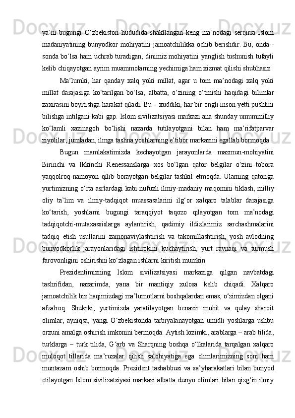 ya’ni   bugungi   O‘zbekiston   hududida   shakllangan   keng   ma’nodagi   serqirra   islom
madaniyatining  bunyodkor   mohiyatini   jamoatchilikka  ochib   berishdir.  Bu,   onda- -
sonda bo‘lsa ham uchrab turadigan, dinimiz mohiyatini yanglish tushunish tufayli
kelib chiqayotgan ayrim muammolarning yechimiga ham xizmat qilishi shubhasiz.
Ma’lumki,   har   qanday   xalq   yoki   millat,   agar   u   tom   ma’nodagi   xalq   yoki
millat   darajasiga   ko‘tarilgan   bo‘lsa,   albatta,   o‘zining   o‘tmishi   haqidagi   bilimlar
zaxirasini boyitishga harakat qiladi. Bu – xuddiki, har bir ongli inson yetti pushtini
bilishga intilgani kabi gap. Islom sivilizatsiyasi markazi ana shunday umummilliy
ko‘lamli   xazinagoh   bo‘lishi   nazarda   tutilayotgani   bilan   ham   ma’rifatparvar
ziyolilar, jumladan, ilmga tashna yoshlarning e’tibor markazini egallab bormoqda.  
Bugun   mamlakatimizda   kechayotgan   jarayonlarda   mazmun -mohiyatini
Birinchi   va   Ikkinchi   Renessanslarga   xos   bo‘lgan   qator   belgilar   o‘zini   tobora
yaqqolroq   namoyon   qilib   borayotgan   belgilar   tashkil   etmoqda.   Ularning   qatoriga
yurtimizning o‘rta asrlardagi kabi nufuzli ilmiy- madaniy maqomini tiklash, milliy
oliy   ta’lim   va   ilmiy-tadqiqot   muassasalarini   ilg‘or   xalqaro   talablar   darajasiga
ko‘tarish,   yoshlarni   bugungi   taraqqiyot   taqozo   qilayotgan   tom   ma’nodagi
tadqiqotchi -mutaxassislarga   aylantirish,   qadimiy   ildizlarimiz   sarchashmalarini
tadqiq   etish   usullarini   zamonaviylashtirish   va   takomillashtirish,   yosh   avlodning
bunyodkorlik   jarayonlaridagi   ishtirokini   kuchaytirish,   yurt   ravnaqi   va   turmush
farovonligini oshirishni ko‘zlagan ishlarni kiritish mumkin.  
Prezidentimizning   Islom   sivilizatsiyasi   markaziga   qilgan   navbatdagi
tashrifidan,   nazarimda,   yana   bir   mantiqiy   xulosa   kelib   chiqadi.   Xalqaro
jamoatchilik biz haqimizdagi ma’lumotlarni boshqalardan emas, o‘zimizdan olgani
afzalroq.   Shukrki,   yurtimizda   yaratilayotgan   benazir   muhit   va   qulay   sharoit
olimlar,   ayniqsa,   yangi   O‘zbekistonda   tarbiyalanayotgan   umidli   yoshlarga   ushbu
orzuni amalga oshirish imkonini bermoqda. Aytish lozimki, arablarga – arab tilida,
turklarga   –   turk   tilida,   G arb   va   Sharqning   boshqa   o‘lkalarida   tarqalgan   xalqaroʻ
muloqot   tillarida   ma’ruzalar   qilish   salohiyatiga   ega   olimlarimizning   soni   ham
muntazam   oshib  bormoqda.   Prezident   tashabbusi   va  sa’y harakatlari   bilan  bunyod
etilayotgan Islom sivilizatsiyasi markazi albatta dunyo olimlari bilan qizg‘in ilmiy 