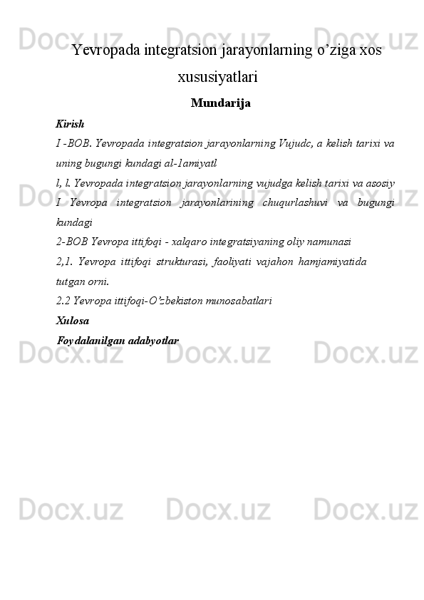 Yevropada integratsion jarayonlarning o’ziga xos
xususiyatlari
Mundarija
Kirish
I -BOB. Yevropada integratsion jarayonlarning Vujudc, a kelish tarixi va
uning bugungi kundagi al-1amiyatl
l, l. Yevropada integratsion jarayonlarning vujudga kelish tarixi va asosiy
I   Yevropa   integratsion   jarayonlarining   chuqurlashuvi   va   bugungi
kundagi
2-BOB Yevropa ittifoqi - xalqaro integratsiyaning oliy namunasi
2,1.   Yevropa   ittifoqi   strukturasi,   faoliyati   vajahon   hamjamiyatida
tutgan orni.
2.2 Yevropa ittifoqi-O’zbekiston munosabatlari 
Xulosa
Foydalanilgan adabyotlar 