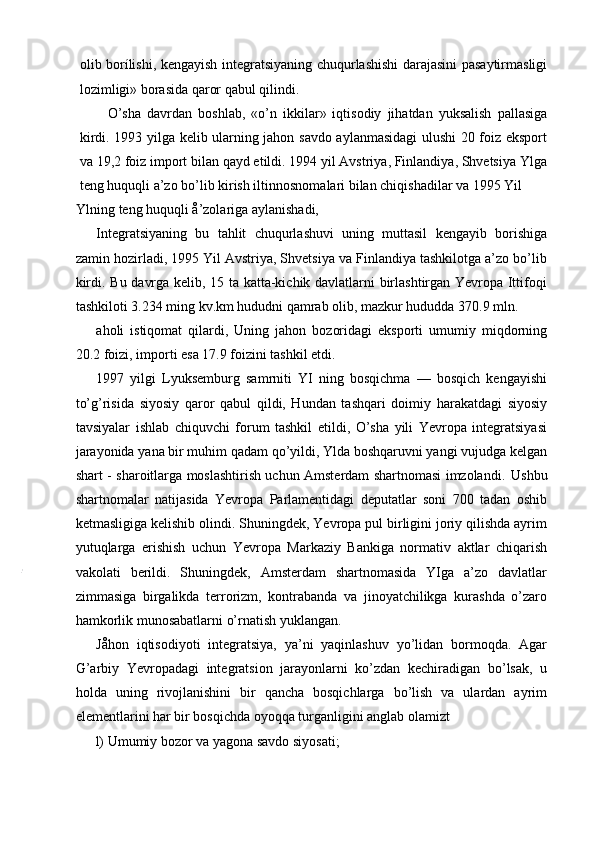 olib borílishi, kengayish integratsiyaning chuqurlashishi darajasini pasaytirmasligi
lozimligi» borasida qaror qabul qilindi.
O’sha   davrdan   boshlab,   «o’n   ikkilar»   iqtisodiy   jihatdan   yuksalish   pallasiga
kirdi. 1993 yilga kelib ularning jahon savdo aylanmasidagi ulushi 20 foiz eksport
va 19,2 foiz import bilan qayd etildi. 1994 yil Avstriya, Finlandiya, Shvetsiya Ylga
teng huquqli a’zo bo’lib kirish iltinnosnomalari bilan chiqishadilar va 1995 Yil
Ylning teng huquqli å’zolariga aylanishadi,
Integratsiyaning   bu   tahlit   chuqurlashuvi   uning   muttasil   kengayib   borishiga
zamin hozirladi, 1995 Yil Avstriya, Shvetsiya va Finlandiya tashkilotga a’zo bo’lib
kirdi. Bu davrga kelib, 15 ta katta-kichik davlatlarni birlashtirgan Yevropa Ittifoqi
tashkiloti 3.234 ming kv.km hududni qamrab olib, mazkur hududda 370.9 mln.
aholi   istiqomat   qilardi,   Uning   jahon   bozoridagi   eksporti   umumiy   miqdorning
20.2 foizi, importi esa 17.9 foizini tashkil etdi.
1997   yilgi   Lyuksemburg   samrniti   YI   ning   bosqichma   —   bosqich   kengayishi
to’g’risida   siyosiy   qaror   qabul   qildi,   Hundan   tashqari   doimiy   harakatdagi   siyosiy
tavsiyalar   ishlab   chiquvchi   forum   tashkil   etildi,   O’sha   yili   Yevropa   integratsiyasi
jarayonida yana bir muhim qadam qo’yildi, Ylda boshqaruvni yangi vujudga kelgan
shart - sharoitlarga moslashtirish uchun Amsterdam shartnomasi imzolandi.   Ushbu
shartnomalar   natijasida   Yevropa   Parlamentidagi   deputatlar   soni   700   tadan   oshib
ketmasligiga kelishib olindi. Shuningdek, Yevropa pul birligini joriy qilishda ayrim
yutuqlarga   erishish   uchun   Yevropa   Markaziy   Bankiga   normativ   aktlar   chiqarish
vakolati   berildi.   Shuningdek,   Amsterdam   shartnomasida   YIga   a’zo   davlatlar
zimmasiga   birgalikda   terrorizm,   kontrabanda   va   jinoyatchilikga   kurashda   o’zaro
hamkorlik munosabatlarni o’rnatish yuklangan.
Jåhon   iqtisodiyoti   integratsiya,   ya’ni   yaqinlashuv   yo’lidan   bormoqda.   Agar
G’arbiy   Yevropadagi   integratsion   jarayonlarni   ko’zdan   kechiradigan   bo’lsak,   u
holda   uning   rivojlanishini   bir   qancha   bosqichlarga   bo’lish   va   ulardan   ayrim
elementlarini har bir bosqichda oyoqqa turganligini anglab olamizt
l) Umumiy bozor va yagona savdo siyosati; 