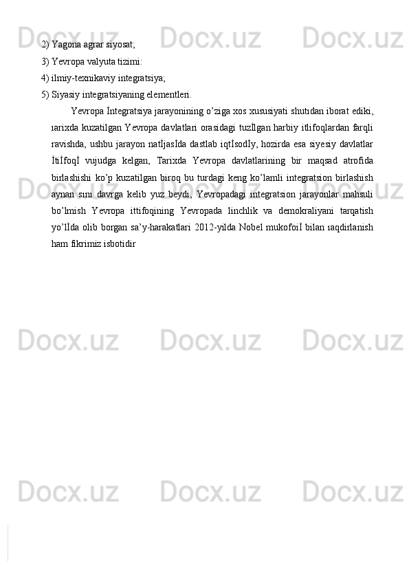 2) Yagona agrar siyosat;
3) Yevropa valyuta tizimi:
4) ilmiy-texnikaviy integratsiya;
5) Siyasiy integratsiyaning elementleri.
Yevropa İntegratsiya jarayonining o’ziga xos xususiyati shutıdan iborat ediki,
ıarixda kuzatilgan Yevropa davlatlari orasidagi  tuzİlgan harbiy itlifoqlardan farqli
ravishda,   ushbu   jarayon   natİjasİda  dastlab   iqtİsodİy,   hozirda   esa   siyesiy   davlatlar
İtiİfoqİ   vujudga   kelgan,   Tarixda   Yevropa   davlatlarining   bir   maqsad   atrofida
birlashishi   ko’p   kuzatilgan   biroq   bu   turdagi   keng   ko’lamli   integratsion   birlashish
aynan   sını   davrga   kelib   yuz   beydi,   Yevropadagi   integratsion   jarayonlar   mahsuli
bo’lmish   Yevropa   ittifoqining   Yevropada   linchlik   va   demokraliyani   tarqatish
yo’lİda olib borgan sa’y-harakatlari  2012-yilda Nobel mukofoiİ bilan ıaqdirlanish
ham fikrimiz isbotidir 