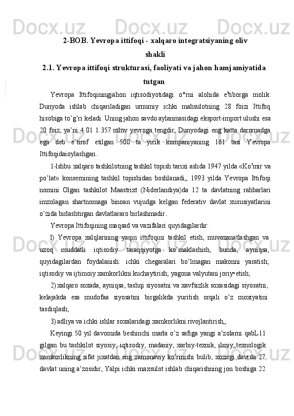 2-BOB. Yevropa ittifoqi - xalqaro integratsiyaning oliv
shakli
2.1. Yevropa ittifoqi strukturasi, faoliyati va jahon hamjamiyatida
tutgan
Yevropa   Ittifoqiningjahon   iqtisodiyotidagi   o*rni   alohida   e t
tiborga   molik.
Dunyoda   ishlab   chiqariladigan   urnumiy   ichki   mahsulotning   28   fòizi   Ittifoq
hisobiga to’g’ri keladi. Uning jahon savdo aylanmasidagi eksport-import ulushi esa
20 foiz, ya’ni  4 01 1.357 mlnv yevroga tengdir, Dunyodagi  eng katta darornadga
ega   deb   e’tirof   etilgan   500   ta   yirik   kompaniyaning   161   tasi   Yevropa
Ittifoqidaioylashgan 
1-lshbu xalqaro tashkilotning tashkil topish tarixi aslida 1947 yilda «Ko t
mir va
po’lat»   konsernining   tashkil   topishidan   boshlanadi„   1993   yilda   Yevropa   Ittifoqi
nomini   Olgan   tashkilot   Maastrixt   (Niderlandiya)da   12   ta   davlatning   rahbarlari
imzolagan   shartnomaga   binoan   vujudga   kelgan   federativ   davlat   xususiyatlarini
o’zida birlashtirgan davlatlararo birlashmadir  
Yevropa Ittifoqining maqsad va vazifalari quyidagilardir:
l)   Yevropa   xalqlarining   yaqin   ittifoqini   tashkil   etish,   muvozanatlashgan   va
uzoq   muddatli   iqtisodiy   taraqqiyotga   ko’maklashish,   bunda,   ayniqsa,
quyidagilardan   foydalanish:   ichki   chegaralari   bo’lmagan   makonni   yaratish;
iqtisodiy va ijtimoiy xamkorlikni kuchaytirish; yagona valyutani joriy•etish;
2) xalqaro soxada, ayniqsa, tashqi siyosatni va xavfsizlik soxasidagi siyosatni,
kelajakda   esa   mudofaa   siyosatini   birgalikda   yuritish   orqali   o’z   moxiyatini
tasdiqlash;
3) adliya va ichki ishlar soxalaridagi xamkorlikni rivojlantirish„
Keyingi 50 yil davomida beshinchi  marła o’z safiga yangi a’zolarni qabL11
gilgan   bu   tashkilot   siyosiy,   iqtisodiy,   madaniy,   xarbiy-texnik,   ilmiy„texnologik
xamkorlikning   sifat   jixatdan   eng   zamonaviy   ko’rinishi   bulib,   xozirgi   davrda   27
davlat uning a’zosidir, Yalpi ichki maxsulot ishlab chiqarishning jon boshiga 22 