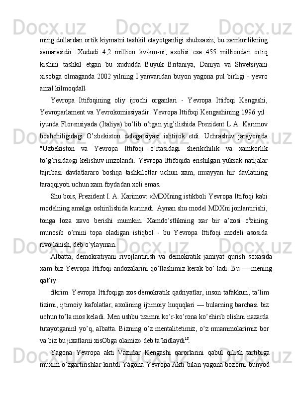 ming dollardan ortik kiymatni tashkil etayotganligi shubxasiz, bu xamkorlikning
samarasidir.   Xududi   4,2   million   kv-km-ni,   axolisi   esa   455   milliondan   ortiq
kishini   tashkil   etgan   bu   xududda   Buyuk   Britaniya,   Daniya   va   Shvetsiyani
xisobga  olmaganda  2002 yilning I   yanvaridan  buyon  yagona pul   birligi   -  yevro
amal kilmoqdall
Yevropa   Ittifoqining   oliy   ijrochi   organlari   -   Yevropa   Ittifoqi   Kengashi,
Yevroparlament va Yevrokomissiyadir. Yevropa Ittifoqi Kengashining 1996 yil  
iyunda Florensiyada  (Italiya)  bo’lib o’tgan  yig’ilishida  Prezident  L  A.  Karimov
boshchiligidagi   O’zbekiston   delegatsiyasi   ishtirok   etdi.   Uchrashuv   jarąyonida
"Uzbekiston   va   Yevropa   Ittifoqi   o’rtasidagi   sherikchilik   va   xamkorlik
to’g’risida»gi  kelishuv imzolandi. Yévropa Ittifoqida erishilgan yuksak natijalar
tajribasi   davlatlararo   boshqa   tashkilotlar   uchun   xam,   muayyan   hir   davlatning
taraqqiyoti uchun xam foydadan xoli emas.
Shu bois, Prezident I. A. Karimov: «MDXning istikboli Yevropa Ittifoqi kabi
modelning amalga oshirilishida kurinadi. Aynan shu model MDXni jonlantirishi,
tonga   łoza   xavo   berishi   mumkin.   Xamdo’stlikning   xar   bir   a’zosi   o ł
zining
munosib   o’rnini   topa   oladigan   istiqbol   -   bu   Yevropa   Ittifoqi   modeli   asosida
rivojlanish, deb o’ylayman.
Albatta,   demokratiyani   rivojlantirish   va   demokratik   jamiyat   qurish   soxasida
xam   biz Yevropa Ittifoqi andozalarini qo’llashimiz kerak bo’ ladi. Bu — mening
qat’iy
fikrim. Yevropa Ittifoqiga xos demokratik qadriyatlar, inson tafakkuri, ta’lim
tizimi, ijtimoiy kafolatlar, axolining ijtimoiy huquqlari — bularning barchasi biz
uchun to’la mos keladi. Men ushbu tizimni ko’r-ko’rona ko’ehirib olishni nazarda
tutayotganinł   yo’q,   albatta.   Bizning   o’z   mentalitetimiz,   o’z   muammolarimiz   bor
va biz bu jixatlarni xisObga olamiz» deb ta’kidlaydi lS
Yagona   Yévropa   akti   Vazirlar   Kengashi   qarorlarini   qabul   qilish   tartibiga
muxim o’zgartirishlar kiritdi Yágona Yevropa Akti bilan yagona bozorni bunyod