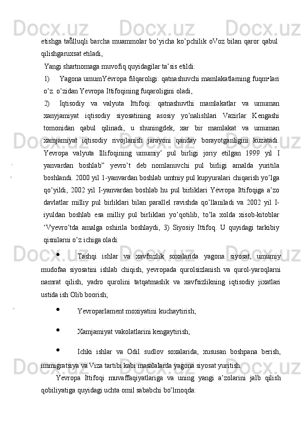 etishga  taůlluqli  barcha  muammolar   bo’yicha   ko’pchilik  oVoz  bilan  qaror   qabul
qilishgaruxsat etiladi,
Yangi shartnomaga muvofiq quyidagilar ta’sis etildi:
1) Yagona umumYévropa fiłqaroligi: qatnashuvchi mamlakatlarning fuqm•lari
o’z. o’zidan Yevropa Ittifoqining fuqaroligini oladi,
2) Iqtisodiy   va   valyuta   Ittifoqi:   qatnashuvthi   mamlakatlar   va   umuman
xanyjamiyat   iqtisodiy   siyosatining   asosiy   yo’nalishlari   Vazirlar   Kengashi
tomonidan   qabul   qilinadi,   u   shuningdek,   xar   bir   mamlakat   va   umuman
xamjamiyat   iqtisodiy   rivojlanish   jarayoni   qanday   borayotganligini   kuzatadi.
Yevropa   valyuta   Illifoqining   umumiy’   pul   birligi   joriy   etilgan   1999   yil   I
yanvardan   boshlab”   yevro’t   deb   nomlanuvchi   pul   birligi   amalda   yuritila
boshlandi. 2000 yil 1-yanvardan boshlab umtniy pul kupyuralari chiqarish yo’lga
qo’yildi,   2002   yil   I-yanvardan   boshlab   hu   pul   birliklari   Yévropa   Ittifoqiga   a’zo
davlatlar   milliy   pul   birliklari   bilan   parallel   ravishda   qo’llaniladi   va   2002   yil   I-
iyuldan   boshlab   esa   milliy   pul   birliklari   yo’qotilib,   to’la   xolda   xisob-kitoblar
‘Vyevro’tda   amalga   oshirila   boshlaydi,   3)   Siyosiy   Ittifoq.   U   quyidagi   tarkibiy
qisnilarni o’z ichiga oladi:
• Tashqi   ishlar   va   xavfsizlik   soxalarida   yagona   siyosat,   umumiy
mudofaa   siyosatini   ishlab   chiqish,   yevropada   qurolsizlanish   va   qurol-yaroqlarni
namrat   qilish,   yadro   qurolini   tatqatmaslik   va   xavfsizlikning   iqtisodiy   jixatlari
ustida ish Olib boorish;
• Yevroparlament moxiyatini kuchaytirish;
• Xamjamiyat vakolatlarini kengaytirish;
• Ichki   ishlar   va   Odil   sudlov   soxalarida,   xususan   boshpana   berish,
immigratsiya va Viza tartibi kabi masalalarda yagona siyosat yuritish.
Yevropa   Ittifoqi   muvaffaqiyatlariga   va   uning   yangi   a’zolarini   jalb   qilish
qobiliyatiga quyidagi uchta omil sababchi bo’lmoqda: 