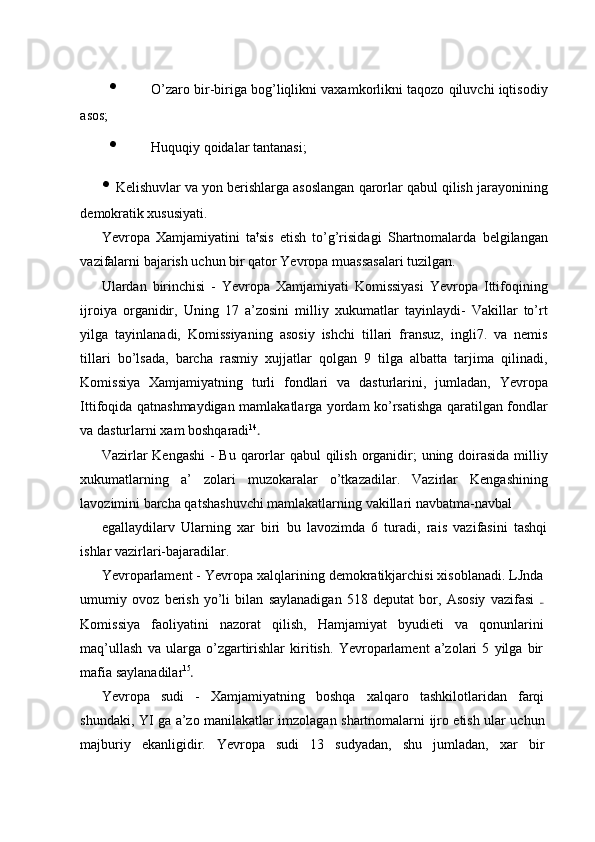 • O’zaro bir-biriga bog’liqlikni vaxamkorlikni taqozo qiluvchi iqtisodiy
asos;
• Huquqiy qoidalar tantanasi;
• Kelishuvlar va yon berishlarga asoslangan qarorlar qabul qilish jarayonining
demokratik xususiyati.
Yevropa   Xamjamiyatini   ta t
sis   etish   to’g’risidagi   Shartnomalarda   belgilangan
vazifalarni bajarish uchun bir qator Yevropa muassasalari tuzilgan.
Ulardan   birinchisi   -   Yevropa   Xamjamiyati   Komissiyasi   Yevropa   Ittifoqining
ijroiya   organidir,   Uning   17   a’zosini   milliy   xukumatlar   tayinlaydi-   Vakillar   to’rt
yilga   tayinlanadi,   Komissiyaning   asosiy   ishchi   tillari   fransuz,   ingli7.   va   nemis
tillari   bo’lsada,   barcha   rasmiy   xujjatlar   qolgan   9   tilga   albatta   tarjima   qilinadi,
Komissiya   Xamjamiyatning   turli   fondlari   va   dasturlarini,   jumladan,   Yevropa
Ittifoqida qatnashmaydigan mamlakatlarga yordam ko’rsatishga qaratilgan fondlar
va dasturlarni xam boshqaradi 14
Vazirlar  Kengashi  - Bu qarorlar  qabul qilish organidir;  uning doirasida milliy
xukumatlarning   a’   zolari   muzokaralar   o’tkazadilar.   Vazirlar   Kengashining
lavozimini barcha qatshashuvchi mamlakatlarning vakillari navbatma-navbal
egallaydilarv   Ularning   xar   biri   bu   lavozimda   6   turadi,   rais   vazifasini   tashqi
ishlar vazirlari-bajaradilar.
Yevroparlament - Yevropa xalqlarining demokratikjarchisi xisoblanadi. LJnda
umumiy   ovoz   berish   yo’li   bilan   saylanadigan   518   deputat   bor,   Asosiy   vazifasi  
Komissiya   faoliyatini   nazorat   qilish,   Hamjamiyat   byudieti   va   qonunlarini
maq’ullash   va   ularga   o’zgartirishlar   kiritish.   Yevroparlament   a’zolari   5   yilga   bir
mafia saylanadilar 15
Yevropa   sudi   -   Xamjamiyatning   boshqa   xalqaro   tashkilotlaridan   farqi
shundaki, YI ga a’zo manilakatlar imzolagan shartnomalarni ijro etish ular uchun
majburiy   ekanligidir.   Yevropa   sudi   13   sudyadan,   shu   jumladan,   xar   bir 