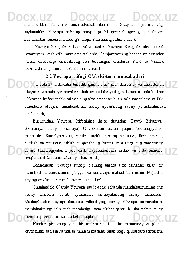 mamlakatdan   bittadan   va   bosh   advokatlardan   iborat.   Sudyalar   6   yil   muddatga
saylanadilar.   Yevropa   sudining   mavjudligi   YI   qonunchiligining   qatnashuvchi
mamlakatlar tomonidan noto’g’ri talqin etilishining oldini oladi16
Yevropa   kengashi   •   1974   yilda   tuzildi.   Yevropa   Kengashi   oliy   bosqich
axamiyatni   kasb   etib,  murakkab  xollarda,  Hamjamiyatning  boshqa   muassasalari
bilan   kelishishga   erishishning   iloji   bo’lmagan   xolatlarda   YeIK   va   Vazirlar
Kengashi unga murojaat etashlari mumkin13
2.2 Yevropa ittifoqi-O’zbekiston munosabatlari
O’zida 27 ta davlatni birlashtirgan, aholisi* jihatidan Xitoy va Ilindistondan
keyingi uchinchi, yer maydoni jihatidan esat dunyodagi yettinchi o’rinda bo’lgan
Yevropa Ittifoqi tashkiloti va uning a’zo davlatlari bilan ko’p tomonlama va ikki
omonlama   aloqalar   manilakatimiz   tashqi   siyosatining   asosiy   yo’nalishlaridan
hisoblanadi,
Birinchidan,   Yevropa   Ittifoqining   ilg’or   davlatlari   (Buyuk   Britaniya,
Germaniya,   Italiya,   Fransiya)   O’zbekiston   uchun   yuqori   texnologiyalaž’
manbaidir.   Samolyotsozlik,   mashinasozlik,   qishloq   xo’jaligi,   farmatsevtika,
qurilish   va   umuman,   ishlab   ehiqarishning   barcha   sohalariga   eng   zamonaviy
Cr•arb   texnologiyalarini   jalb   etish   respublikamizda   kichik   va   o’rta   biznesni
rivojlantirishda muhim ahamiyat kasb etadi,
lkkinchidan,   Yevropa   Ittifoqi   o’zining   barcha   a’zo   davlatlari   bilan   bir
butunlikda   O’zbekistonning   tayyor   va   xomashyo   mahsulotlari   uchun   MI)Hdan
keyingi eng katta iste’mol bozorini tashkil qiladi 
Shuningdek, G’arbiy Yevropa savdo-sotiq sohasida mamlakatimizning eng
asosiy   hamkori   bo’lib   qolmasdan   sarmoyalarning   asosiy   manbaidir.
Mustaqillikdan   keyingi   dastlabki   yillardayoq,   xorijiy   Yévropa   sarmoyalarini
mamlakatimizga   jalb   etish   masalasiga   katta   e’tibor   qaratilib,   ular   uchun   qulay
investitsiyaviy iqlim yaratib kelinmoqda.
Hamkorligimizning   yana   bir   muhim   jihati   —   bu   mintaqaviy   va   global
xavfsizlikni saqlash hamda ta’mińlash masalasi bilan bog’liq, Xalqaro terrorizm, 