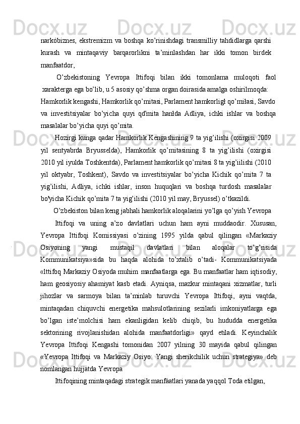 narkóbiznes,   ekstremizm   va   boshqa   ko’rinishdagi   transmilliy   tahdidlarga   qarshi
kurash   va   mintaqaviy   barqarorlikni   ta’minlashdan   har   ikki   tomon   birdek
manfaatdor,
O’zbekistoning   Yevropa   Ittifoqi   bilan   ikki   tomonlama   muloqoti   faol
xarakterga ega bo’lib, u 5 asosiy qo’shma organ doirasida amalga oshirilmoqda:
Hamkorlik kengashi, Hamkorlik qo’mitasi, Parlament hamkorligł qo’miłasi, Savdo
va   investitsiyalar   bo’yicha   quyi   qďmita   hanłda   Adliya,   ichki   ishlar   va   boshqa
masalalar bo’yicha quyi qo’mita.
Hozirgi kunga qadar Hamkorlik Kengashining 9 ta yig’ilishi (oxirgisi 2009
yil   sentyabrda   Bryusselda),   Hamkorlik   qo’mitasining   8   ta   yig’ilishi   (oxirgisi
2010 yil iyulda Toshkentda), Parlament hamkorlik qo’mitasi 8 ta yig’iilishi (2010
yil   oktyabr,   Toshkent),   Savdo   va   investitsiyalar   bo’yicha   Kichik   qo’mita   7   ta
yig’ilishi,   Adliya,   ichki   ishlar,   inson   huquqlari   va   boshqa   turdosh   masalalar
bo t
yicha Kichik qo’mita 7 ta yig’ilishi (2010 yil may, Bryussel) o’tkazildi
O’zbekiston bilan keng jabhali hamkorlik aloqalarini yo’lga qo’yish Yevropa
Ittifoqi   va   uning   a’zo   davlatlari   uchun   ham   ayni   muddaodir.   Xususan,
Yevropa   Ittifoqi   Komissiyasi   o’zining   1995   yilda   qabul   qilingan   «Markaziy
Osiyoning   yangi   mustaqil   davlatlari   bilan   aloqalar   to’g’risida
Kommunikatsiya»sida   bu   haqda   alohida   to’xtalib   o’tadi-   Kommunikatsiyada
«lttifoq Markaziy Osiyoda muhim   manfaatlarga ega. Bu manfaatlar ham iqtisodiy,
ham   geosiyosiy   ahamiyat   kasb   etadi.   Ayniqsa,   mazkur   mintaqani   xizmatlar,   turli
jihozlar   va   sarmoya   bilan   ta’minlab   turuvchi   Yevropa   Ittifoqi,   ayni   vaqtda,
mintaqadan   chiquvchi   energetika   mahsulotlarining   sezilarli   imkoniyatlarga   ega
bo’lgan   iste’molchisi   ham   ekanligidan   kelib   chiqib,   bu   hududda   energetika
sektorining   rivojlanishidan   alohida   manfaatdorligi»   qayd   etiladi.   Keyinchalik
Yevropa   Ittifoqi   Kengashi   tomonidan   2007   yilning   30   mayida   qabul   qilingan
«Yevropa   Ittifoqi   va   Markaziy   Osiyo:   Yangi   sherikchilik   uchun   strategiya»   deb
nomlangan hujjatda Yevropa
Ittifoqining mintaqadagi strategik manfáatlari yanada yaqqol Toda etilgan, 