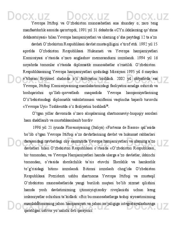 Yevropa   Ittifoqi   va   O’zbekiston   munosabatlari   ana   shunday   o;   zaro   teng
manfaatdorlik asosida qarortopdi, 1991 yil 31 dekabrda «CYn ikkilaming qo’shma
deklaratsiyasi» bilan Yevropa hamjamiyatlari va ularning o’sha paytdagi 12 ta a’zo
davlati O’zbekiston Respublikasi davlat mustaqilligini e’tirof etdi. 1992 yil 15
aprelda   O’zbekiston   Respublikasi   Hukumati   va   Yevropa   hamjamiyatlari
Komissiyasi   o’rtasida   o’zaro   anglashuv   memorandumi   imzolandi.   1994   yil   16
noyabrda   tomonlar   o’rtasida   diplomatik   munosabatlar   o’rnatildi.   O’zbekiston  
Respublikasining Yevropa hamjamiyatlari qoshidagi Missiyasi 1995 yil 6 maydan
e’tiboran   Bryussel   shahrida   o’z   faoliyatini   boshladi.   2002   yil   oktyabrda   esa
Yevropa, Ittifoqi Komissiyasining mamlakatimizdagi faoliyatini amalga oshirish va
boshqarishni   qo’llab-quvvatlash   maqsadida   Yevropa   hamjamiyatlarining
O’z’bekistondagi   diplomatik   vakolatxonasi   vazifasini   vaqtincha   bajarib   turuvchi
«Yevropa Uyi» Toshkentda o’z faoliyatini boshladi 20
O’tgan   yillar   davornida   o’zaro   aloqalarning   shartnomaviy-huquqiy   asoslari
ham shakllanib va mustahkamlanib bordiv
1996  yil   21  iyunda  Florensiyaning   (Italiya)   «Fortema  de  Basso»   qal’asida
bo’lib   o’tgan   Yevropa   Ittifoqi   a’zo   davlatlarining   davlat   va   hukumat   rahbarlari
darajasidagi navbatdagi oliy sammitida Yevropa hamjamiyatlari va ularning a’zo
davlatlari   bilan   O’zbekiston   Respublikasi   o’rtasida   «O’zbekiston   Respublikasi,
bir tomondan, va Yevropa Hamjamiyatlari hamda ularga a’zo davlatlar, ikkinchi
tomondan,   o’rtasida   sherikchilik   ta’sis   etuvchi   Sheriklik   va   hamkorlik
to’g’risidagi   bitim»   imzolandi.   Bitimni   imzolash   chog’ida   O’zbekiston
Respublikasi   Prezidenti   ushbu   shartnoma   Yevropa   Ittifoqi   va   mustaqil
O’zbekiston   munosabatlarida   yangi   burilish   nuqtasi   bo’lib   xizmat   qilishini
hamda   yosh   davlatimizning   ijtimoiyiqtisodiy   rivojlanishi   uchun   keng
imkoniyatlar ochishini ta’kidladi: «Biz bu munosabatlarga tashqi siyosatimizning
mamlakåtimizning jahon hamjamiyati va jahon xo’jaligiga integratsiyalashuviga
qaratilgan ustivor yo’nalishi deb qaraymiz 