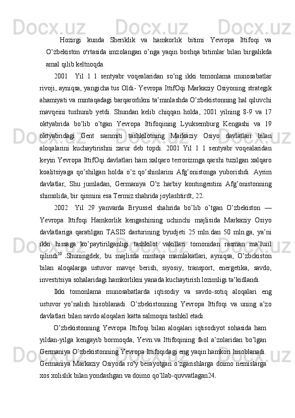 Hozirgi   kunda   Sheriklik   va   hamkorlik   bitimi   Yevropa   Ittifoqi   va
O’zbekiston   o s
rtasida   imzolangan   o’nga   yaqin   boshqa   bitimlar   bilan   birgalikda
amal qilib keltnoqda.
2001 Yil   1   1   sentyabr   voqealaridan   so’ng   ikki   tomonlama   munosabatlar
rivoji, ayniqsa, yangicha tus Oldi- Yevropa IttifOqi Markaziy Osiyoning strategik
ahamiyati va mintaqadagi barqarorlikni ta’minlashda O’zbekistonning hal qiluvchi
mavqeini   tushunib   yetdi.   Shundan   kelib   chiqqan   holda,   2001   yilning   8-9   va   17
oktyabrida   bo’lib   o’tgan   Yevropa   Ittifoqining   Lyuksemburg   Kengashi   va   19
oktyabridagi   Gent   sammiti   tashkilotning   Markaziy   Osiyo   davlatlari   bilan
aloqalarini   kuchaytirishni   zarur   deb   topdi.   2001   Yil   1   1   sentyabr   voqealaridan
keyin Yevropa IttifOqi davlatlari ham xalqaro terrorizmga qarshi tuzilgan xalqaro
koalitsiyaga   qo’shilgan   holda   o’z   qo’shinlarini   Afg’onistonga   yuborishdi.   Ayrim
davlatlar,   Shu   jumladan,   Germaniya   O’z   harbiy   kontingentini   Afg’onistonning
shimolida, bir qismini esa Termiz shahrida joylashtirdt, 22
2002 Yil   29   yanvarda   Bryussel   shahrida   bo’lib   o’tgan   O’zbekiston   —
Yevropa   Ittifoqi   Hamkorlik   kengashining   uchinchi   majlisida   Markaziy   Osiyo
davlatlariga   qaratilgan   TASIS   dasturining   byudjeti   25   mln.dan   50   mln.ga,   ya’ni
ikki   hissaga   ko’paytirilganligi   tashkilot   vakillari   tomonidan   rasman   ma’luïïl
qilindi 23  
Shuningdek,   bu   majlisda   mintaqa   mamlakatlari,   ayniqsa,   O’zbckiston
bilan   aloqalarga   ustuvor   mavqe   berish,   siyosiy,   transport,   energetika,   savdo,
investitsiya sohalaridagi hamkorlikni yanada kuchaytirish lozimligi ta’kidlandi.
Ikki   tomonlama   munosabatlarda   iqtisodiy   va   savdo-sotiq   aloqalari   eng
ustuvor   yo’nalish   hisoblanadi.   O’zbekistonning   Yevropa   Ittifoqi   va   uning   a’zo
davlatlari bilan savdo aloqalari katta salmoqni tashkil etadi.
O’zbekistonning   Yevropa   Ittifoqi   bilan   aloqalari   iqtisodiyot   sohasida   ham
yildan-yilga   kengayib   bormoqda,   Yevn:va   Ittifoqining   faol   a’zolaridan   bo’lgan
Germaniya O’zbekistonning Yevropa Ittifoqidagi eng yaqin hamkori hisoblanadi.
Germaniya Markaziy  Osiyoda  ro t
y berayotgan  o’zgarishlarga  doimo nemislarga
xos xolislik bilan yondashgan va doimo qo’llab-quvvatlagan24 