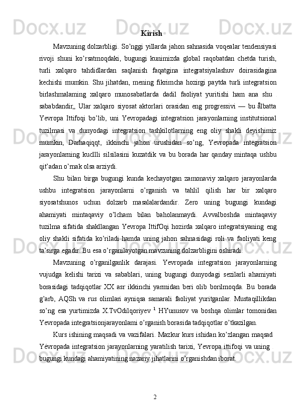 Kirish
Mavzuning dolzarbligi. So’nggi yillarda jahon sahnasida voqealar tendensiyasi
rivoji   shuni   ko’rsatmoqdaki,   bugungi   kunimizda   global   raqobatdan   chetda   turish,
turli   xalqaro   tahdidlardan   saqlanish   faqatgina   integratsiyalashuv   doirasidagina
kechishi   mumkin.   Shu   jihatdan,   mening   fikrimcha   hozirgi   paytda   turli   integratsion
birlashmalaming   xalqaro   munosabatlarda   dadil   faoliyat   yuritishi   ham   ana   shu  
sababdandir„   Ular   xalqaro   siyosat   aktorlari   orasidan   eng   progressivi   —   bu   ålbatta
Yevropa   Ittifoqi   bo’lib,   uni   Yevropadagi   integratsion   jarayonlarning   institutsional
tuzilmasi   va   dunyodagi   integratsion   tashkilotlarning   eng   oliy   shakli   deyishimiz
mumkin,   Darhaqiqqt,   ikkinchi   jahon   urushidan   so’ng,   Yevropada   integratsion
jarayonlarning   kucllli   silsilasini   kuzatdik   va   bu   borada   har   qanday   mintaqa   ushbu
qit’adan o’rnak olsa arziydi.
Shu   bilan   birga   bugungi   kunda   kechayotgan   zamonaviy   xalqaro   jarayonlarda
ushbu   integratsion   jarayonlarni   o’rganish   va   tahlil   qilish   har   bir   xalqaro
siyosatshunos   uchun   dolzarb   masalalardandir.   Zero   uning   bugungi   kundagi
ahamiyati   mintaqaviy   o’lcham   bilan   baholanmaydi.   Avvalboshda   mintaqaviy
tuzilma   sifatida   shakllangan   Yevropa   IttifOqi   hozirda   xalqaro   integratsiyaning   eng
oliy   shakli   sifatida   ko’riladi   hamda   uning   jahon   sahnasidagi   roli   va   faoliyati   keng
ta’sirga egadir. Bu esa o’rganilayotgan mavzuning dolzarbligini oshiradi.
Mavzuning   o’rganilganlik   darajasi.   Yevropada   integratsion   jarayonlarning
vujudga   kelishi   tarixi   va   sabablari,   uning   bugungi   dunyodagi   sezilarli   ahamiyati
borasidagi   tadqiqotlar   XX   asr   ikkinchi   yarmidan   beri   olib   borilmoqda.   Bu   borada
g’arb,   AQSh   va   rus   olimlari   ayniqsa   samarali   faoliyat   yuritganlar.   Mustaqillikdan
so’ng   esa   yurtimizda   X.TvOdilqoriyev   l,
  HYunusov   va   boshqa   olimlar   tomonidan
Yevropada integratsionjarayonlami o’rganish borasida tadqiqotlar o’tkazilgan.
Kurs ishining maqsadi va vazifalari. Mazkur kurs ishidan ko’zlangan maqsad
Yévropada integratsion jarayonlarning yaratilish tarixi, Yevropa ittifoqi  va uning  
bugungi kundagi ahamiyatining nazariy jihatlarini o’rganishdan iborat.
2 