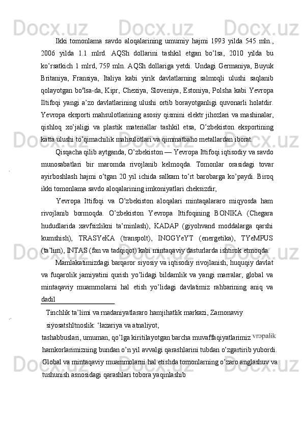 Ikki   tomonlama   savdo   aloqalarining   umumiy   hajmi   1993   yilda   545   mln.,
2006   yilda   1.1   mlrd.   AQSh   dollarini   tashkil   etgan   bo’lsa,   2010   yilda   bu
ko’rsatkich   1   mlrd,   759  mln.  AQSh   dollariga   yetdi.   Undagi   Germaniya,   Buyuk
Britaniya,   Fransiya,   Italiya   kabi   yirik   davlatlarning   salmoqli   ulushi   saqlanib
qolayotgan  bo ś
lsa-da,  Kipr,  Chexiya,  Sloveniya,  Estoniya,  Polsha   kabi   Yevropa
Iltifoqi   yangi   a’zo   davlatlarining   ulushi   ortib   borayotganligi   quvonarli   holatdir.
Yevropa eksporti mahsulotlarining asosiy qismini elektr jihozlari va mashinalar,
qishloq   xo’jaligi   va   plastik   materiallar   tashkil   etsa,   O’zbekiston   eksportining
katta ulushi to’qimachilik mahsulotlari va qimmatbaho metallardan iborat.
Qisqacha qilib aytganda, O’zbekiston — Yevropa Ittifoqi iqtisodiy va savdo
munosabatlari   bir   maromda   rivojlanib   kelmoqda.   Tomonlar   orasidagi   tovar
ayirboshlash   hajmi   o’tgan   20  yil   ichida   salkam   to’rt   barobarga   ko’paydi.  Biroq
ikki tomonlama savdo aloqalarining imkoniyatlari cheksizdir,
Yevropa   Ittifoqi   va   O’zbekiston   aloqalari   mintaqalararo   miqyosda   ham
rivojlanib   bormoqda.   O’zbekiston   Yevropa   Ittifoqining   BONIKA   (Chegara
hududlarida   xavfsizlikni   ta’minlash),   KADAP   (giyohvand   moddalarga   qarshi
kumshish),   TRASYeKA   (transpolt),   INOGYeYT   (energetika),   TYeMPUS
(ta’lim), INTAS (fan va tadqiqot) kabi mintaqaviy dasturlarda ishtirok etmoqda.
Mamlakatimizdagi barqaror siyosiy va iqtisodiy rivojlanish, huquqiy davlat
va   fuqarolik   jamiyatini   qurish   yo’lidagi   bildamlik   va   yangi   marralar,   global   va
mintaqaviy   muammolarni   hal   etish   yo’lidagi   davlatimiz   rahbarining   aniq   va
dadil
Tinchlik ta’límí va rnadaniyatlararo hamjihatlik markazi, Zamonaviy 
siýosatshltnoslik: ‘łazariya va atnaliyot,
tashabbuslari, umuman, qo’lga kiritilayotgan barcha muvaffaqiyatlarimiz 
hamkorlarimizning bundan o’n yil avvalgi qarashlarini tubdan o’zgartirib yubordi. 
Global va mintaqaviy muammolarni hal etishda tomonlarning o’zaro anglashuv va 
tushunish asnosidagi qarashlari tobora yaqinlashib  