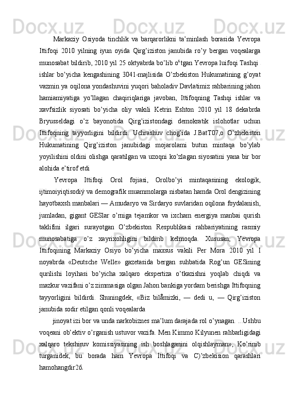 Markaziy   Osiyoda   tinchlik   va   barqarorlikni   ta’minlash   borasida   Yevropa
Ittifoqi   2010   yilning   iyun   oyida   Qirg’iziston   janubida   ro’y   bergan   voqealarga
munosabat bildirib, 2010 yil 25 oktyabrda bo’lib o i  
tgan Yevropa luifoqi Tashqi 
ishlar   bo’yicha   kengashining   3041-majlisida   O’zbekiston   Hukumatining   g’oyat
vazmin ya oqilona yondashuvini yuqori baholadiv Davlatimiz rahbarining jahon
hamiamiyatiga   yo’llagan   chaqiriqlariga   javoban,   Ittifoqning   Tashqi   ishlar   va
xavfsizlik   siyosati   bo’yicha   oliy   vakili   Ketrin   Eshton   2010   yil   18   dekabrda
Bryusseldagi   o’z   bayonotida   Qirg’izistondagi   demokratik   islohotlar   uchun
Ittifoqning   tayyorligini   bildirdi.   Uchrashuv   chog’ida   J.BatT07,o   O’zhekiston
Hukumatining   Qirg’iziston   janubidagi   mojarolami   butun   mintaqa   bo’ylab
yoyilishini oldini olishga qaratilgan va uzoqni ko’zlagan siyosatini  yana bir bor
alohida e’tirof etdi
Yevropa   Ittifoqi   Orol   fojiasi,   Orolbo’yi   mintaqasining   ekologik,
ijtimoiyiqtisodiý va demografik muammolarga nisbatan hamda Orol dengizining
hayotbaxsh manbalari — Amudaryo va Sirdaryo suvlaridan oqilona foydalanish,
jumladan,   gigant   GESlar   o’rniga   tejamkor   va   ixcham   energiya   manbai   qurish
taklifini   ilgari   surayotgan   O’zbekiston   Respublikasi   rahbariyatining   rasmiy
munosabatiga   o’z   xayrixohligini   bildirib   kelmoqda.   Xususan,   Yevropa
Ittifoqining   Markaziy   Osiyo   bo’yicha   maxsus   vakili   Per   Mora   2010   yil   I
noyabrda   «Deutsche   Welle»   gazetasida   bergan   suhbatida   Rog’un   GESining
qurilishi   loyihasi   bo’yicha   xalqaro   ekspertiza   o’tkazishni   yoqlab   chiqdi   va
mazkur vazifani o’z zimmasiga olgan Jahon bankiga yordam berishga Ittifoqning
tayyorligini   bildirdi.   Shuningdek,   «Biz   bilåmizki,   —   dedi   u,   —   Qirg’iziston
janubida sodir etilgan qonli voqealarda
jinoyat izi bor va unda narkobiznes ma’lum darajada rol o’ynagan. ...Ushbu
voqeani ob’ektiv o’rganish ustuvor vazifa. Men Kimmo Kilyunen rahbarligidagi
xalqaro   tekshiruv   komissiyasining   ish   boshlaganini   olqishlayman»,   Ko’rinib
turganidek,   bu   borada   ham   Yevropa   İttifoqi   va   C)’zbekisıon   qarashlari
hamohangdir26 