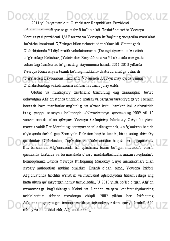 2011 yil 24 yanvar kuni O’zbekiston Respublikasi Prezidenti
Bryusselga tashrifi bo’lib o’tdi. Tashrif doirasida Yevropa 
Komissiyasi prezidenti J,M.Barrozo va Yevropa Ittİfoqİning energeıika masalalari
bo’yicha komissari G,Ettinger bilan uchrashuvlar o’tkazildi. Shuningdek 
O’zbekiştonda YI diplomatik vakolatxonasini (Delegatsiyasinij ta’sis etish 
to’g’risidagi Kelishuv; (Yzbekiston Respublikasi va YI o’rtasida energetika 
sohasidagi hamkorlik to’g’risidagi Bayonnoma hamda 2011-2013 yillarda 
Yevropa Komissiyasi texnik ko’magİ indikativ dasturini amalga oshirish 
to’g’risidagi Bayonnoma imzolandi 27
- Naıijada 2012-yil may oyida Yining 
O’zhekistondagi vakolatxonasi rahbari lavozimi joriy etildi.
Global   va   mintaqaviy   xavfsizlik   tizimining   eng   zaiünuqtasi   bo’lib
qolayotgan Afg’onistonda tinchlik o’rnatish va barqaror taraqqiyoiga yo’l ochish
borasida   ham   manfaatlar   uyg’unligi   va   o’zaro   izchil   hamkorlikni   kuchaytirish
isıagi   yaqqol   namoyoiı   bo’lmoqda.   «Nezavisimaya   gazeta»ning   2009   yil   10
yanvar   sonida   e’lon   qilingan   Yevropa   ittifoqining   Markaziy   Osiyo   bo’yicha
maxsus vakili Per Morelning intervyusida ta’kidlanganidek, «Afg’oniston haqida
o’ylaganda   darhol   gap   Eron   yoki   Pokiston   haqida   ketadi,   biroq   uning   shimoliy
qo’shnitari   O’zhekiston,   Tojikiston   va   Turkmaniston   haqida   ozroq   gapirarniz,
Biz   barchamiz   Afg’onistonda   hal   qilishimiz   lozim   bo’lgan   murakkab   vazifa
qarshisida turibmiz va bu masalada  o’zaro maslahatlashuvlarimizni  rivojlantirib
kelmoqdamiz.   Bunda   Yevropa   Ittifoqining   Markaziy   Osiyo   mamlakatlari   bilan
siyosiy   muloqotlari   muhim   omildir»,   Eslatib   o’tish   joizki,   Yevropa   Ittifoqi
Afg’onistonda   tinchlik   o’rnatish   va   mamlakat   iqtisodiyotini   tiklash   ishiga   eng
katta ulush qo’shayotgan homiy tashkilotdir„ U 2010 yilda bo’lib o’tgan Afg’on
muammosiga   bag’ishlangan   Kobuł   va   London   xalqaro   konferensiyalarining
tashkilotchisi   sifatida   maydonga   chiqdi.   2002   yildan   beri   Ittifoqning
Afg’onistonga   ajratgan   insonparvarlik   va   iqtisodiy   yordami   qariyb   I   mlrď.   800
mln. yevroni tashkil etdi, Afg’onistonning 