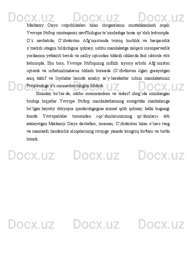 Markaziy   Osiyo   respublikalari   bilan   chegaralarini   mustahkamlash   orqali
Yevropa Ittifoqi mintaqamiz xavfSizligini ta’minlashga hissa qo’shib kelrnoqda.
O’z   navbatida,   O’zbekiston   Afg’onistonda   tezroq   tinchlik   va   barqarorlik
o’rnatish istagini bildiribgina qolmay, ushbu mamlakatga xalqaro insonparvarlik
yordamini yetkazib berish va milliy iqtisodini tiklash ishlarida faol ishtirok etib
kelmoqda,   Shu   bois,   Yevropa   Ittifoqining   nufużli   siyosiy   arbobi   Afg’oniston
iqtisodi   va   infratuzilmalarini   tiklash   borasida   (O’zbekiston   ilgari   gurayotgan
aniq   taklif   va   Ioyihalar   hamda   amaliy   sa’y-harakatlar   uchun   mamlakatimiz
Prezidentiga o’z minnatdorchiligini bildirdi.
Shunday   bo’lsa-da,   ushbu   memorandum   va   tashrif   chog’ida   imzolangan
boshqa   hujjatlar   Yevropa   Ittifoqi   mamlakatlarining   energetika   manbalariga
bo’lgan   hayotiy   ehtiyojini   qondirishgagina   xizmat   qilib   qolmay,   halki   bugungi
kunda   Yevropaliklar   tomonidan   «qo’shnilarimizning   qo’shnilari»   deb
atalayotgan   Markaziy   Osiyo   davlatlari,   xususan,   O’zbekiston   bilan   o’zaro   teng
va   manraatli   hamkorlik   aloqalarining   rivojiga   yanada   kengroq   ko g
lam   va   turtki
beradi. 