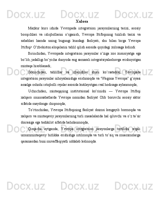 Xulosa
Mazkur   kurs   ishida   Yevropada   integratsion   jarayonlarning   tarixi,   asosiy
bosqichlari   va   isliqbollarini   o’rganish,   Yevropa   Ittifoqining   tuzilish   tarixi   va
sabablari   hamda   uning   bugungi   kundagi   faoliyati,   shu   bilan   birga   Yevropa
Ittifoqi• O’zbekiston aloqalarini tahlil qilish asosida quyidagi xulosaga kelindi:
Birinchidan,   Yevropada   integratsion   jarayonlar   o’ziga   xos   xususiyatga   ega
bo’lib, jadalligi bo’yicha dunyoda eng samarali integratsiyalashuvga erishuyotgan
mintaqa hisoblanadi;
Ikkinchidan,   tahlilllar   va   izlanishlar   shuni   ko’rsatadiki,   Yevropada
integratsion jarayonlar nihoyalanishga erishmoqda va ‘Wagona Yevropa” g’oyasi
amalga oshishi istiqbolli rejalar asosida kutilayotgan real hodisaga aylanmoqda;
Uchnchidan,   mintaqąning   institutsional   ko’rinishi   —   Yevropa   Ittifoqi
xalqaro   munosabatlarda   Yevropa   nomidan   faoliyat   Olib   boruvchi   asosiy   aktor
sifatida maydonga chiqmoqda;
To’rtinchidan,   Yevropa   Ittifoqining   fáoliyat   doimsi   kengayib   bormoqda   va
xalqaro va mintaqaviy jarayonlarning turli masalalarida hal qiluvchi va o’z ta’sir
doirasiga ega tashkilot sifatida baholanmoqda,
Qisqacha   aytganda,   Yevropa   integratsion   jarayonlarga   tortilishi   orqali
umummintaqaviy birlikka erishishga intilmoqda va turli to’siq va muammolarga
qaramasdan buni muvaffaqiyatli uddalab kelmoqda. 