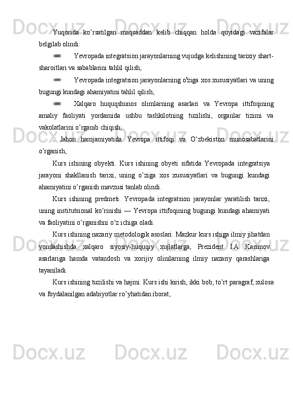 Yuqorida   ko’rsatilgan   maqsaddan   kelib   chiqqan   holda   quyidagi   vazifalar
belgilab olindi:
Yevropada integratsion jarayonlarning vujudga kelishining tarixiy shart-
sharoitlari va sabablarini tahlil qilish;
Yevropada integratsion jarayonlarning o t
ziga xos xususiyatlari va uning
bugungi kundagi ahamiyatini tahlil qilish;
Xalqaro   huquqshunos   olimlarning   asarlari   va   Yevropa   ittifoqining
amaliy   faoliyati   yordamida   ushbu   tashkilotning   tuzilishi,   organlar   tizimi   va
vakolatlarini o’rganib chiqish;
  Jahon   hamjamiyatida   Yevropa   ittifoqi   va   O’zbekiston   munosabatlarini
o’rganish,
Kurs   ishining   obyekti.   Kurs   ishining   obyeti   sifatida   Yevropada   integratsiya
jarayoni   shakllanish   tarixi,   uning   o’ziga   xos   xususiyatlari   va   bugungi   kundagi
ahamiyatini o’rganish mavzusi tanlab olindi.
Kurs   ishining   predmeti.   Yevropada   integratsion   jarayonlar   yaratilish   tarixi,
uning institutsional  ko’rinishi  — Yevropa ittifoqining bugungi  kundagi  ahamiyati
va faoliyatini o’rganishni o’z ichiga oladi.
Kurs ishining nazariy metodologik asoslari. Mazkur kurs ishiga ilmiy jihatdan
yondashishda   xalqaro   siyosiy-huquqiy   xujîatlarga,   Prezident   I.A   Karimov
asarlariga   hamda   vatandosh   va   xorijiy   olinilarning   ilmiy   nazariy   qarashlariga
tayaniladi.
Kurs ishining tuzilishi va hajmi. Kurs ishi kirish, ikki bob, to’rt paragraf, xulosa
va foydalanilgan adabiyotlar ro’yhatidan iborat, 