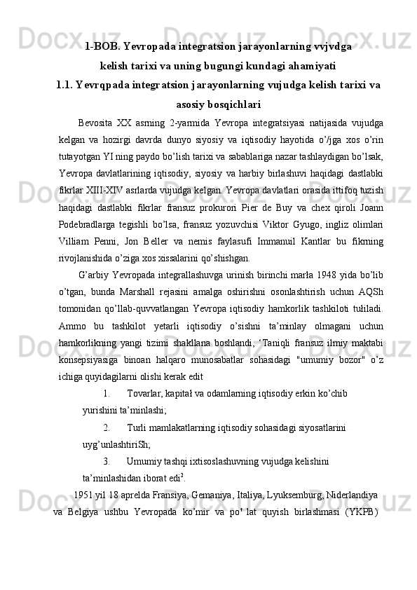 1-BOB. Yevropada integratsion jarayonlarning vvjvdga
kelish tarixi va uning bugungi kundagi ahamiyati
1.1. Yevrqpada integratsion jarayonlarning vujudga kelish tarixi va
asosiy bosqichlari
Bevosita   XX   asrning   2-yarmida   Yevropa   integratsiyasi   natijasida   vujudga
kelgan   va   hozirgi   davrda   dunyo   siyosiy   va   iqtisodiy   hayotida   o’/jga   xos   o’rin
tutayotgan YI ning paydo bo’lish tarixi va sabablariga nazar tashlaydigan bo’lsak,
Yevropa   davlatlarining   iqtisodiy,   siyosiy   va   harbiy   birlashuvi   haqidagi   dastlabki
fikrlar XIII-XIV asrlarda vujudga kelgan. Yevropa davlatlari orasida ittifoq tuzish
haqidagi   dastlabki   fikrlar   fransuz   prokurori   Pier   de   Buy   va   chex   qiroli   Joann
Podebradlarga   tegishli   bo’lsa,   fransuz   yozuvchisi   Viktor   Gyugo,   ingliz   olimlari
Villiam   Penni,   Jon   Beller   va   nemis   faylasufi   Immanuil   Kantlar   bu   fikrning
rivojlanishida o’ziga xos xissalarini qo’shishgan.
G’arbiy Yevropada integrallashuvga urinish birinchi  marła 1948 yida bo’lib
o’tgan,   bunda   Marshall   rejasini   amalga   oshirishni   osonlashtirish   uchun   AQSh
tomonidan   qo’llab-quvvatlangan   Yevropa   iqtisodiy   hamkorlik   tashkiloti   tułiladi.
Ammo   bu   tashkilot   yetarli   iqtisodiy   o’sishni   ta’minlay   olmagani   uchun
hamkorlikning   yangi   tizimi   shakllana   boshlandi,   ‘Taniqli   fransuz   ilmiy   maktabi
konsepsiyasiga   binoan   halqaro   munosabatlar   sohasidagi   "umumiy   bozor"   o’z
ichiga quyidagilarni olishi kerak edit
1. Tovarlar, kapitał va odamlarning iqtisodiy erkin ko’chib 
yurishini ta’minlashi;
2. Turli mamlakatlarning iqtisodiy sohasidagi siyosatlarini 
uyg’unlashtiriSh;
3. Umumiy tashqi ixtisoslashuvning vujudga kelishini 
ta’minlashidan iborat edi 2
.
1951 yil 18 aprelda Fransiya, Gemaniya, Italiya, Lyuksemburg, Niderlandiya
va   Belgiya   ushbu   Yevropada   ko’mir   va   po t  
lat   quyish   birlashmasi   (YKPB) 