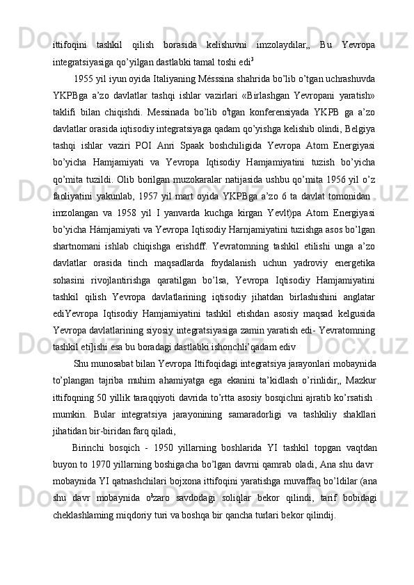 ittifoqini   tashkil   qilish   borasida   kelishuvni   imzolaydilar„   Bu   Yevropa
integratsiyasiga qo’yilgan dastlabki tamal toshi edi 3 
1955 yil iyun oyida Italiyaning Mésssina shahrida bo’lib o’tgan uchrashuvda
YKPBga   a’zo   davlatlar   tashqi   ishlar   vazirlari   «Birlashgan   Yevropani   yaratish»
taklifi   bilan   chiqishdi.   Messinada   bo’lib   o t
tgan   konferensiyada   YKPB   ga   a’zo
davlatlar orasida iqtisodiy integratsiyaga qadam qo’yishga kelishib olindi, Belgiya
tashqi   ishlar   vaziri   POI   Anri   Spaak   boshchiligida   Yevropa   Atom   Energiyasi
bo’yicha   Hamjamiyati   va   Yevropa   Iqtisodiy   Hamjamiyatini   tuzish   bo’yicha
qo’mita tuzildi. Olib borilgan muzokaralar  natijasida ushbu qo’mita 1956 yil o’z
faoliyatini   yakunlab,   1957   yil   mart   oyida   YKPBga   a’zo   6   ta   davlat   tomonidan  
imzolangan   va   1958   yil   I   yanvarda   kuchga   kirgan   Yevlt)pa   Atom   Energiyasi
bo’yicha Hámjamiyati va Yevropa Iqtisodiy Harnjamiyatini tuzishga asos bo’lgan
shartnomani   ishlab   chiqishga   erishdff.   Yevratomning   tashkil   etilishi   unga   a’zo
davlatlar   orasida   tinch   maqsadlarda   foydalanish   uchun   yadroviy   energetika
sohasini   rivojlantirishga   qaratilgan   bo’lsa,   Yevropa   Iqtisodiy   Hamjamiyatini
tashkil   qilish   Yevropa   davlatlarining   iqtisodiy   jihatdan   birlashishini   anglatar
ediYevropa   Iqtisodiy   Hamjamiyatini   tashkil   etishdan   asosiy   maqsad   kelgusida
Yevropa davlatlarining siyosiy integratsiyasiga zamin yaratish edi- Yevratomning
tashkil eti]ishi esa bu boradagi dastlabki ishonchli’qadam ediv
Shu munosabat bilan Yevropa Ittifoqidagi integratsiya jarayonlari mobaynida
to’plangan   tajriba   muhim   ahamiyatga   ega   ekanini   ta’kidlash   o’rinlidir„   Mazkur
ittifoqning 50 yillik taraqqiyoti davrida to’rtta asosiy bosqichni ajratib ko’rsatish  
mumkin.   Bular   integratsiya   jarayonining   samaradorligi   va   tashkiliy   shakllari
jihatidan bir-biridan farq qiladi,
Birinchi   bosqich   -   1950   yillarning   boshlarida   YI   tashkil   topgan   vaqtdan
buyon to 1970 yillarning boshigacha bo’lgan davrni qamrab oladi, Ana shu davr  
mobaynida YI qatnashchilari bojxona ittifoqini yaratishga muvaffaq bo’ldilar (ana
shu   davr   mobaynida   o ł
zaro   savdodagi   soliqlar   bekor   qilindi,   tarif   bobidagi
cheklashlaming miqdoriy turi va boshqa bir qancha turlari bekor qilindij. 