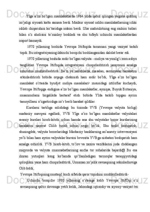 YIga   a’zo   bo’lgan   mamlakatlarda   1964   yilda   qabul   qilingan   yagona   qishloq
xo’jaligi siyosati katta samara berdi. Mazkur siyosat ushbu mamlakatlarning ichki
ishlab chiqarishini ko’tarishga imkon berdi. Ular mahsulotning eng muhim turlari
bilan   o’z   aholisini   ta’minlay   boshladi   va   shu   tufayli   uchinchi   mamlakatlardan
import kamaydi.
1970   yillarning   boshida   Yevropa   Ittifoqida   tamoman   yangi   vaziyat   tarkib
topdi. Bu integratsiyaning ikkinchi bosqichi boshlanganidan dalolat berar edi.
1970 yillarning boshida sodir bo’lgan valyuta - moliya va yonilg’i xom ashyo
tangliklari   Yevropa   Ittifoqida   integratsiyani   chuqurlashtirish   jarayonini   amalga
oshirishni   mushkullashtirdi.  Ba’zi   yo’nalishlarda,   masalan,   sarmoyalar   harakatini
erkinlashtirish   bobida   orqaga   chekinish   ham   sodir   bo’ldi,   YIga   a’zo   bo’lgan
mamlakat   o’rtasida   byudjet   moliya   masalalari•   xususidagi   ixtilofiar   kuchaydi,
Yevropa Ittifoqiga endigina a’zo bo’lgan mamlakatlar, ayniqsa, Buyuk Britaniya,
muammolarni   birgalikda   bartaraf   etish   bobida   YIda   tarkib   topgan   ayrim
tamoyillarni o’zgartirishga zo’r berib harakat qildilar.
Kurslarni   tartibga   solishdagi   bu   tizimda   YVB   (Yevropa   valyuta   birligi)
markaziy   mavqeni   egalladi,   YVB   YIga   a’zo   bo’lgan   mamlakatlar   valyutalari
rasmiy   kurslari   hisob-kitobi   uchun   hamda   ana   shu   valyutalar   bozor   kurslarining
harakatini   nazorat   Clilib   turish   uchun   negiz   bo’ldi,   Shu   taxlit   boshqarish,
shuningdek,   valyuta   bozorlaridagi   Markaziy   banklarning   an’anaviy   intervensiyasi
yo’li bilan ham ayrim valyutalar kursini bevosita YVBga nisbatan boshqarish ham
amalga   oshirildi.   YVB   hisob-kitob,   to’lov   va   zaxira   vazifalarini   juda   cheklangan
miqyosda   va   valyuta   munosabatlarining   ancha   tor   sohalarida   bajardi@   Bu   esa
ilmran   yutuqlari   keng   ko’lamda   qo’llaniladigan   tarmoqlar   taraqqiyotidagi
qoloqlikni yana ham chuqurlashtirdi, Umuman xo’jalik ravnaqining sekinlashuviga
Olib keldi,
Yevropa Ittifoqining mustaqil kuch sifatida qaror topishini mushkullashtirdi-
Uchinchi   bosqiche   1980   yillaming   o’rtasiga   kelib   Yévropa   IttifOqi   o’z
ravnaqining qaltis dovoniga yetib keldi, Jahondagi iqtisodiy va siyosiy vaziyat tez 