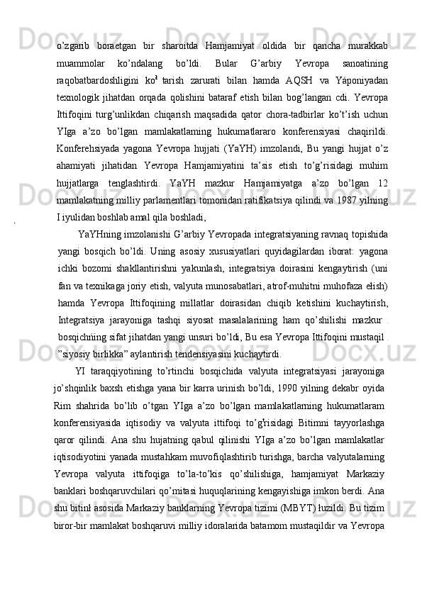 o’zgarib   boraetgan   bir   sharoitda   Hamjamiyat   oldida   bir   qancha   murakkab
muammolar   ko’ndalang   bo’ldi.   Bular   G’arbiy   Yevropa   sanoatining
raqobatbardoshligini   ko ł  
tarish   zarurati   bilan   hamda   AQSH   va   Yáponiyadan
texnologik   jihatdan   orqada   qolishini   bataraf   etish   bilan   bog’langan   cdi.   Yevropa
Ittifoqini   turg’unlikdan   chiqarish   maqsadida   qator   chora-tadbirlar   ko’t’ish   uchun
YIga   a’zo   bo’lgan   mamlakatlaming   hukumatlararo   konferensiyasi   chaqirildi.
Konferehsiyada   yagona   Yevropa   hujjati   (YaYH)   imzolandi,   Bu   yangi   hujjat   o’z
ahamiyati   jihatidan   Yevropa   Hamjamiyatini   ta’sis   etish   to’g’risidagi   muhim
hujjatlarga   tenglashtirdi.   YaYH   mazkur   Hamjamiyatga   a’zo   bo’lgan   12
mamlakatning milliy parlamentlari tomonidan ratifikatsiya qilindi va 1987 yilning
I iyulidan boshlab amal qila boshladi,
YaYHning imzolanishi G’arbiy Yevropada integratsiyaning ravnaq topishida
yangi   bosqich   bo’ldi.   Uning   asosiy   xususiyatlari   quyidagilardan   iborat:   yagona
ichki   bozomi   shakllantirishni   yakunlash,   integratsiya   doirasini   kengaytirish   (uni
fan va texnikaga joriy etish, valyuta munosabatlari, atrof-muhitni muhofaza ełish)
hamda   Yevropa   Ittifoqining   millatlar   doirasidan   chiqib   ketishini   kuchaytirish,
Integratsiya   jarayoniga   tashqi   siyosat   masalalarining   ham   qo’shilishi   mazkur  
bosqichńing sifat jihatdan yangi unsuri bo’ldi, Bu esa Yevropa Ittifoqini mustaqil 
”siyosiy birlikka” aylantirish tendensiyasini kuchąytirdi.
YI   taraqqiyotining   to’rtinchi   bosqichida   valyuta   integratsiyasi   jarayoniga
jo’shqinlik baxsh etishga yana bir karra urinish bo’ldi, 1990 yilning dekabr oyida
Rim   shahrida   bo’lib   o’tgan   YIga   a’zo   bo’lgan   mamlakatlarning   hukumatlaram
konferensiyasida   iqtisodiy   va   valyuta   ittifoqi   to’g t
risidagi   Bitimni   tayyorlashga
qaror   qilindi.   Ana   shu   hujatning   qabul   qilinishi   YIga   a’zo   bo’lgan   mamlakatlar
iqtisodiyotini yanada mustahkam muvofiqlashtirib turishga, barcha valyutalarning
Yevropa   valyuta   ittifoqiga   to’la-to’kis   qo’shilishiga,   hamjamiyat   Markaziy
banklari boshqaruvchilari qo’mitasi huquqlarining kengayishiga imkon berdi. Ana
shu bitinł asosida Markaziy banklarning Yevropa tizimi (MBYT) łuzildi. Bu tizim
biror-bir mamlakat boshqaruvi milliy idoralarida batamom mustaqildir va Yevropa 