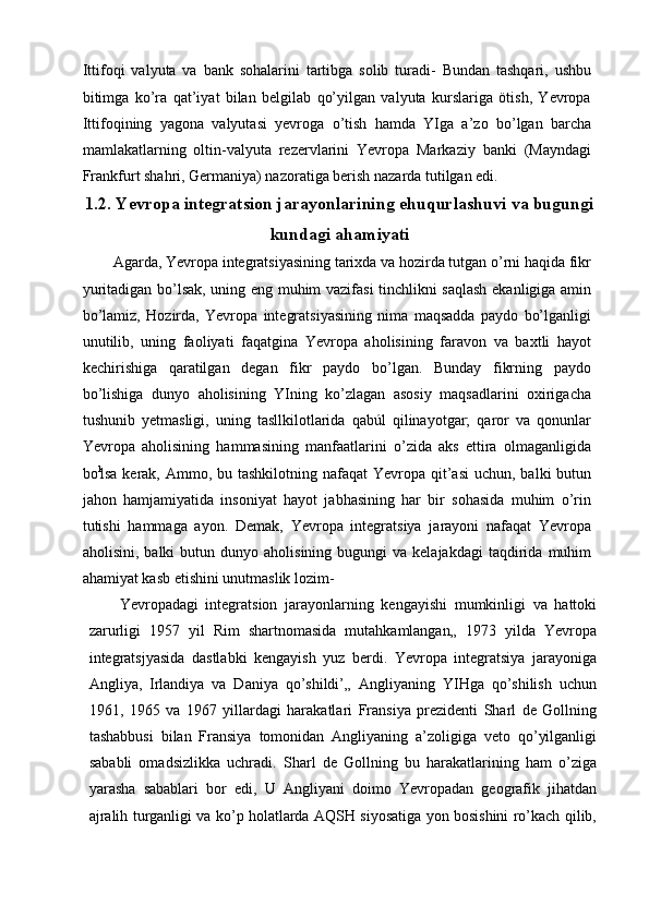 Ittifoqi   valyuta   va   bank   sohalarini   tartibga   solib   turadi-   Bundan   tashqari,   ushbu
bitimga   ko’ra   qat’iyat   bilan   belgilab   qo’yilgan   valyuta   kurslariga   ötish,   Yevropa
Ittifoqining   yagona   valyutasi   yevroga   o’tish   hamda   YIga   a’zo   bo’lgan   barcha
mamlakatlarning   oltin-valyuta   rezervlarini   Yevropa   Markaziy   banki   (Mayndagi
Frankfurt shahri, Germaniya) nazoratiga berish nazarda tutilgan edi.
1.2. Yevropa integratsion jarayonlarining ehuqurlashuvi va bugungi
kundagi ahamiyati
Agarda, Yevropa integratsiyasining tarixda va hozirda tutgan o’rni haqida fikr
yuritadigan bo’lsak, uning eng muhim vazifasi tinchlikni saqlash ekanligiga amin
bo’lamiz,   Hozirda,   Yevropa   integratsiyasining   nima   maqsadda   paydo   bo’lganligi
unutilib,   uning   faoliyati   faqatgina   Yevropa   aholisining   faravon   va   baxtli   hayot
kechirishiga   qaratilgan   degan   fikr   paydo   bo’lgan.   Bunday   fikrning   paydo
bo’lishiga   dunyo   aholisining   YIning   ko’zlagan   asosiy   maqsadlarini   oxirigacha
tushunib   yetmasligi,   uning   tasllkilotlarida   qabúl   qilinayotgar;   qaror   va   qonunlar
Yevropa   aholisining   hammasining   manfaatlarini   o’zida   aks   ettira   olmaganligida
bo l
lsa kerak, Ammo, bu tashkilotning nafaqat  Yevropa qit’asi  uchun,  balki  butun
jahon   hamjamiyatida   insoniyat   hayot   jabhasining   har   bir   sohasida   muhim   o’rin
tutishi   hammaga   ayon.   Demak,   Yevropa   integratsiya   jarayoni   nafaqat   Yevropa
aholisini,  balki  butun  dunyo  aholisining  bugungi  va  kelajakdagi   taqdirida   muhim
ahamiyat kasb etishini unutmaslik lozim-
Yevropadagi   integratsion   jarayonlarning   kengayishi   mumkinligi   va   hattoki
zarurligi   1957   yil   Rim   shartnomasida   mutahkamlangan„   1973   yilda   Yevropa
integratsjyasida   dastlabki   kengayish   yuz   berdi.   Yevropa   integratsiya   jarayoniga
Angliya,   Irlandiya   va   Daniya   qo’shildi’„   Angliyaning   YIHga   qo’shilish   uchun
1961,   1965   va   1967   yillardagi   harakatlari   Fransiya   prezidenti   Sharl   de   Gollning
tashabbusi   bilan   Fransiya   tomonidan   Angliyaning   a’zoligiga   veto   qo’yilganligi
sababli   omadsizlikka   uchradi.   Sharl   de   Gollning   bu   harakatlarining   ham   o’ziga
yarasha   sabablari   bor   edi,   U   Angliyani   doimo   Yevropadan   geografik   jihatdan
ajralih turganligi va ko’p holatlarda AQSH siyosatiga yon bosishini ro’kach qilib, 