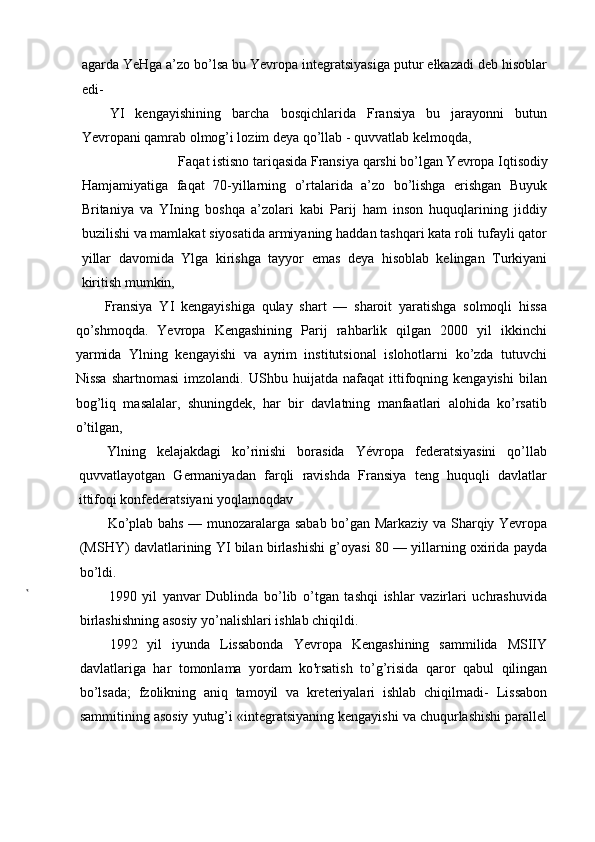 agarda YeHga a’zo bo’lsa bu Yevropa integratsiyasiga putur ełkazadi deb hisoblar
edi-
YI   kengayishining   barcha   bosqichlarida   Fransiya   bu   jarayonni   butun
Yevropani qamrab olmog’i lozim deya qo’llab - quvvatlab kelmoqda,
Faqat istisno tariqasida Fransiya qarshi bo’lgan Yevropa Iqtisodiy
Hamjamiyatiga   faqat   70-yillarning   o’rtalarida   a’zo   bo’lishga   erishgan   Buyuk
Britaniya   va   YIning   boshqa   a’zolari   kabi   Parij   ham   inson   huquqlarining   jiddiy
buzilishi va mamlakat siyosatida armiyaning haddan tashqari kata roli tufayli qator
yillar   davomida   Ylga   kirishga   tayyor   emas   deya   hisoblab   kelingan   Turkiyani
kiritish mumkin,
Fransiya   YI   kengayishiga   qulay   shart   —   sharoit   yaratishga   solmoqli   hissa
qo’shmoqda.   Yevropa   Kengashining   Parij   rahbarlik   qilgan   2000   yil   ikkinchi
yarmida   Ylning   kengayishi   va   ayrim   institutsional   islohotlarni   ko’zda   tutuvchi
Nissa   shartnomasi   imzolandi.   UShbu   huijatda   nafaqat   ittifoqning  kengayishi   bilan
bog’liq   masalalar,   shuningdek,   har   bir   davlatning   manfaatlari   alohida   ko’rsatib
o’tilgan,
Ylning   kelajakdagi   ko’rinishi   borasida   Yévropa   federatsiyasini   qo’llab
quvvatlayotgan   Germaniyadan   farqli   ravishda   Fransiya   teng   huquqli   davlatlar
ittifoqi konfederatsiyani yoqlamoqdav
Ko’plab bahs — munozaralarga sabab bo’gan Markaziy va Sharqiy Yevropa
(MSHY) davlatlarining YI bilan birlashishi g’oyasi 80 — yillarning oxirida payda
bo’ldi.
1990   yil   yanvar   Dublinda   bo’lib   o’tgan   tashqi   ishlar   vazirlari   uchrashuvida
birlashishning asosiy yo’nalishlari ishlab chiqildi.
1992   yil   iyunda   Lissabonda   Yevropa   Kengashining   sammilida   MSIIY
davlatlariga   har   tomonlama   yordam   ko t
rsatish   to’g’risida   qaror   qabul   qilingan
bo’lsada;   fzolikning   aniq   tamoyil   va   kreteriyalari   ishlab   chiqilrnadi-   Lissabon
sammitining asosiy yutug’i «integratsiyaning kengayishi va chuqurlashishi parallel 