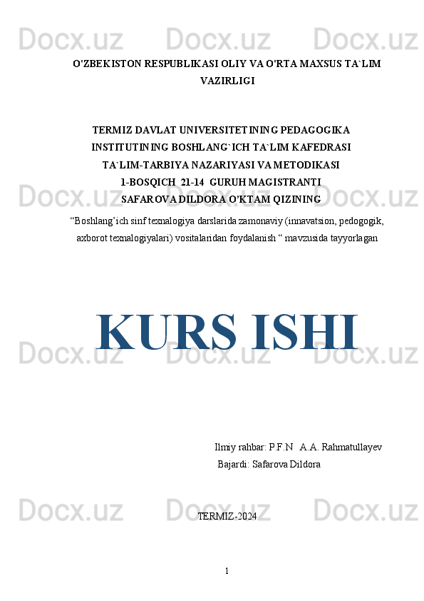 O'ZBEKISTON RESPUBLIKASI OLIY VA O'RTA MAXSUS TA`LIM
VAZIRLIGI
TERMIZ DAVLAT UNIVERSITETINING PEDAGOGIKA
INSTITUTINING BOSHLANG`ICH TA`LIM KAFEDRASI
TA`LIM-TARBIYA NAZARIYASI VA METODIKASI 
1-BOSQICH  21-14  GURUH MAGISTRANTI 
SAFAROVA DILDORA O’KTAM QIZINING   
“Boshlang’ich sinf texnalogiya darslarida zamonaviy (innavatsion, pedogogik,
axborot texnalogiyalari) vositalaridan foydalanish “ mavzusida tayyorlagan 
KURS ISHI
 Ilmiy rahbar: P.F.N   A.A. Rahmatullayev
                                                               Bajardi: Safarova Dildora
                                                         
TERMIZ-2024
1 