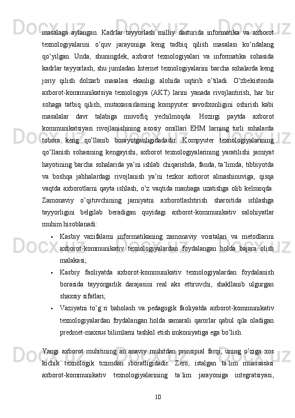 masalaga   aylangan.   Kadrlar   tayyorlash   milliy   dasturida   informatika   va   axborot
texnologiyalarini   o’quv   jarayoniga   keng   tadbiq   qilish   masalasi   ko’ndalang
qo’yilgan.   Unda,   shuningdek,   axborot   texnologiyalari   va   informatika   sohasida
kadrlar tayyorlash, shu jumladan Internet texnologiyalarini barcha sohalarda keng
joriy   qilish   dolzarb   masalasi   ekanligi   alohida   uqtirib   o’tiladi.   O’zbekistonda
axborot-kommunikatsiya   texnologiya   (AKT)   larini   yanada   rivojlantirish,   har   bir
sohaga   tatbiq   qilish,   mutaxassislarning   kompyuter   savodxonligini   oshirish   kabi
masalalar   davr   talabiga   muvofiq   yechilmoqda.   Hozirgi   paytda   axborot
kommunikatsiyasi   rivojlanishining   asosiy   omillari   EHM   larning   turli   sohalarda
tobora   keng   qo’llanib   borayotganligidadadir.   Kompyuter   texnologiyalarining
qo’llanish   sohasining   kengayishi,   axborot   texnologiyalarining   yaratilishi   jamiyat
hayotining   barcha   sohalarida   ya’ni   ishlab   chiqarishda,   fanda,   ta’limda,   tibbiyotda
va   boshqa   jabhalardagi   rivojlanish   ya’ni   tezkor   axborot   almashinuviga,   qisqa
vaqtda   axborotlarni   qayta   ishlash,   o’z   vaqtida   manbaga   uzatishga   olib   kelmoqda.
Zamonaviy   o’qituvchining   jamiyatni   axborotlashtirish   sharoitida   ishlashga
tayyorligini   belgilab   beradigan   quyidagi   axborot-kommunikativ   salohiyatlar
muhim hisoblanadi:
 Kasbiy   vazifalarni   informatikaning   zamonaviy   vositalari   va   metodlarini
axborot-kommunikativ   texnologiyalardan   foydalangan   holda   bajara   olish
malakasi;
 Kasbiy   faoliyatda   axborot-kommunikativ   texnologiyalardan   foydalanish
borasida   tayyorgarlik   darajasini   real   aks   ettiruvchi,   shakllanib   ulgurgan
shaxsiy sifatlari;
 Vaziyatni   to’g`ri   baholash   va   pedagogik   faoliyatda   axborot-kommunikativ
texnologiyalardan   foydalangan   holda   samarali   qarorlar   qabul   qila   oladigan
predmet-maxsus bilimlarni tashkil etish imkoniyatiga ega bo’lish.
Yangi   axborot   muhitining   an`anaviy   muhitdan   prinsipial   farqi,   uning   o’ziga   xos
kichik   texnologik   tizimdan   iboratligidadir.   Zero,   istalgan   ta`lim   muassasasi
axborot-kommunikativ   texnologiyalarining   ta`lim   jarayoniga   integratsiyasi,
10 