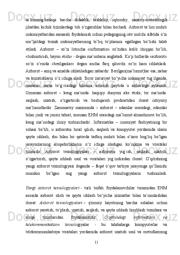 ta`limning   boshqa   barcha   didaktik ,   tashkiliy,   iqtisodiy,   nazariy-metodologik
jihatdan kichik tizimlardagi  tub o’zgarishlar bilan kechadi. Axborot ta`lim  muhiti
imkoniyatlaridan samarali foydalanish uchun pedagogning iste`molchi sifatida o’zi
mo’ljaldagi   texnik   imkoniyatlarining   to’liq   to’plamini   egallagan   bo’lishi   talab
etiladi.   Axborot   –   so’zi   lotincha   «informatio»   so’zidan   kelib   chiqqan   bo’lib,
«tushuntirish, bayon etish» - degan ma’nolarni anglatadi. Ko’p hollarda «axborot»
so’zi   o’rnida   «berilganlar»   degan   ancha   farq   qiluvchi   so’zi   ham   ishlatiladi.
Axborot – aniq va amalda ishlatiladigan xabardir. Berilgan(ma’lumot)lar esa, xabar
va   kuzatishlarni   o’z   ichiga   oladi.   Biror   zaruriyat   bo’yicha   imkoniyat   tug`ilganda,
masalan,   narsa   to’g`risidagi   bilimini   oshirish   paytida   u   axborotga   aylanadi.
Umuman   axborot   –   keng   ma’noda:   haqiqiy   dunyoni   aks   etishi;   tor   ma’noda:
saqlash,   uzatish,   o’zgartirish   va   boshqarish   predmetidan   iborat   ixtiyoriy
ma’lumotlardir.   Zamonaviy   mazmunda   –   axborot   –   odamlar   orasidagi,   odamlar
bilan jonli va jonsiz tabiat, xususan EHM orasidagi ma’lumot almashinuvi bo’lib,
keng   ma’nodagi   ilmiy   tushunchadir.   Informatika   –   insoniyat   faoliyatining   bir
sohasi   bo’lib,   u   axborotni   hosil   qilish,   saqlash   va   kompyuter   yordamida   ularni
qayta   ishlash,   shu   bilan   bir   qatorda   tadbiq   muhiti   bilan   o’zaro   bog`liq   bo’lgan
jarayonlarning   aloqadorliklarini   o’z   ichiga   oladigan   ko’nikma   va   vositalar
tizimidir.   Axborot   texnologiyalari   –   axborotni   yig`ish,   saqlash,   uzatish,
o’zgartirish,   qayta   ishlash   usul   va   vositalari   yig`indisidan   iborat.   O’qitishning
yangi   axborot   texnologiyasi   deganda   –   faqat   o’quv   tarbiya   jarayonga   qo’llanishi
mumkin   bo’lgan   eng   yangi   axborot   texnologiyalarni   tushuniladi.
Yangi   axborot   texnologiyalari   -   turli   toifali   foydalanuvchilar   tomonidan   EHM
asosida   axborot   olish   va   qayta   ishlash   bo’yicha   xizmatlar   bilan   ta’minlashdan
iborat.   Axborot   texnologiyalari   –   ijtimoiy   hayotining   barcha   sohalari   uchun
axborot yaratish, to’plash, uzatish, saqlash, va qayta ishlash hisoblash texnikasi va
aloqa   tizimlaridan   foydalanishdir.   O’qitishdagi   informatsion   va
telekommunikatsion   texnolo giyalar   -   bu   talabalarga   kompyuterlar   va
telekommunikatsiya   vositalari   yordamida   axborot   uzatish   usul   va   metodlarining
11 