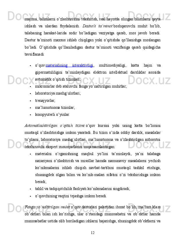 majmui, bilimlarni o’zlashtirishni tekshirish, real hayotda olingan bilimlarni qayta
ishlash   va   ulardan   foydalanish.   Dasturli   ta’minot   boshqaruvchi   muhit   bo’lib,
talabaning   harakat-larida   sodir   bo’ladigan   vaziyatga   qarab,   mos   javob   beradi.
Dastur   ta’minoti   maxsus   ishlab   chiqilgan   yoki   o’qitishda   qo’llanishga   moslangan
bo’ladi.   O’qitishda   qo’llaniladigan   dastur   ta’minoti   vazifasiga   qarab   quidagicha
tavsiflanadi:
 o’quv   materialining   interaktivligi ,   multimediyaligi,   katta   hajm   va
gipermatnliligini   ta’minlaydigan   elektron   intellektual   darsliklar   asosida
avtomatik o’qitish tizimlari;
 mikromirlar deb ataluvchi fanga yo’naltirilgan muhitlar;
 laboratoriya mashg`ulotlari;
 trenajyorlar;
 ma’lumotnoma tizimlar;
 kompyuterli o’yinlar.
Avtomatlashtirilgan   o’qitish   tizimi   o’quv   kursini   yoki   uning   katta   bo’limini
mustaqil   o’zlashtirishga   imkon   yaratadi.  Bu   tizim   o’zida   oddiy  darslik,   masalalar
to’plami,   laboratoriya   mashg`ulotlari,   ma’lumotnoma   va   o’zlashtirilgan   axborotni
tekshiruvchi ekspert xususiyatlarini mujassamlantirgan:
 materialni   o’rganishning   maqbul   yo’lini   ta’minlaydi,   ya’ni   talabaga
nazariyani   o’zlashtirish   va   misollar   hamda   namunaviy   masalalarni   yechish
ko’nikmalarini   ishlab   chiqish   navbat-tartibini   mustaqil   tashkil   etishiga,
shuningdek   olgan   bilim   va   ko’nik-malari   sifatini   o’zi   tekshirishiga   imkon
beradi;
 tahlil va tadqiqotchilik faoliyati ko’nikmalarini singdiradi;
 o’quvchining vaqtini tejashga imkon beradi.
Fanga yo’naltirilgan muhit   o’quv dasturlari paketidan iborat bo’lib, ma’lum klass
ob’ektlari   bilan   ish   ko’rishga,   ular   o’rtasidagi   munosabatni   va   ob’ektlar   hamda
munosabatlar ustida olib boriladigan ishlarni bajarishga, shuningdek ob’ektlarni va
12 