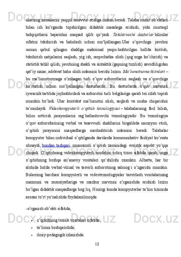 ularning xossalarini yaqqol tasavvur etishga imkon beradi. Talaba muhit ob’ektlari
bilan   ish   ko’rganda   topshirilgan   didaktik   masalaga   erishish,   yoki   mustaqil
tadqiqotlarni   bajarishni   maqsad   qilib   qo’yadi.   Tekshiruvchi   dasturlar   bilimlar
sifatini   tekshirish   va   baholash   uchun   mo’ljallangan.Ular   o’quvchiga:   javobni
umum   qabul   qilingan   shaklga   maksimal   yaqin-lashtirilgan   hollda   kiritish;
tekshirish   natijalarini   saqlash,   yig`ish,   raspechatka   olish   (qog`ozga   ko’chirish)   va
statistik tahlil qilish; javobning shakli va sintaktik (gapning tuzilish) savodliligidan
qat’iy nazar, adekvat baho olish imkonini berishi lozim .   Ma’lumotnoma tizimlari   –
bu   ma’lumotnomaga   o’xshagan   turli   o’quv   axborotlarini   saqlash   va   o’quvchiga
ko’rsatish   uchun   mo’ljallangan   dasturlardir.   Bu   dasturlarda   o’quv   materiali
iyerarxik tartibda joylashtiriladi va axborotni turli belgilariga qarab tez izlab topish
mumkin   bo’ladi.   Ular   kontekst   ma’lumotni   olish,   saqlash   va   nusha   chiqarishni
ta’minlaydi.   Videokompyuterli   o’qitish   texnologiyasi   –   talabalarning   faol   bilish,
bilim   orttirish   jarayonlarini   rag`batlantiruvchi   texnologiyadir.   Bu   texnologiya
o’quv   axborotlarining   verbal   va   tasavvurli   shakllarini   birgalikda   namoyon   etish,
o’qitish   jarayonini   maqsadlarga   moslashtirish   imkonini   beradi.   Talabalar
kompyuter  bilan individual  o’qitilganda darslarda kommunikativ faoliyat  ko’rsata
olmaydi,   bundan   tashqari ,   muammoli   o’qitish   zaminidagi   evristik   aspekt   yo’qqa
chiqadi.  O’qitishning   videokompyuterli  modelini  ochiq  tizim  sifatida  qarab,  unga
o’qitishning   boshqa   an’anaviy   vositalari   qo’shilishi   mumkin.   Albatta,   har   bir
alohida   holda   verbal-vizual   va   tasvirli   axborotning   salmog`i   o’zgarishi   mumkin.
Bularning   barchasi   kompyuterli   va   videotexnologiyalar   tasvirlash   vositalarining
mazmuni   va   xususiyatlariga   va   mazkur   mavzuni   o’rganishda   erishish   lozim
bo’lgan didaktik maqsadlarga bog`liq. Hozirgi kunda kompyuterlar ta’lim tizimida
asosan to’rt yo’nalishda foydalanilmoqda:
-o’rganish ob’ekti sifatida;
 o’qitishning texnik vositalari sifatida;
 ta’limni boshqarishda;
 ilmiy-pedagogik izlanishda.
13 