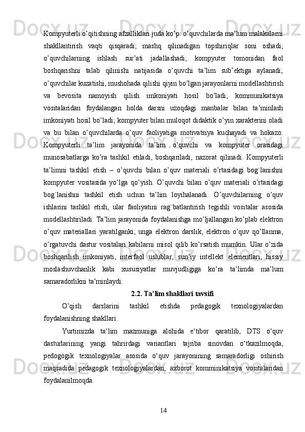 Kompyuterli o’qitishning afzalliklari juda ko’p: o’quvchilarda ma’lum malakalarni
shakllantirish   vaqti   qisqaradi;   mashq   qilinadigan   topshiriqlar   soni   oshadi;
o’quvchilarning   ishlash   sur’ati   jadallashadi;   kompyuter   tomonidan   faol
boshqarishni   talab   qilinishi   natijasida   o’quvchi   ta’lim   sub’ektiga   aylanadi;
o’quvchilar kuzatishi, mushohada qilishi qiyin bo’lgan jarayonlarni modellashtirish
va   bevosita   namoyish   qilish   imkoniyati   hosil   bo’ladi;   kommunikatsiya
vositalaridan   foydalangan   holda   darsni   uzoqdagi   manbalar   bilan   ta’minlash
imkoniyati hosil bo’ladi; kompyuter bilan muloqot didaktik o’yin xarakterini oladi
va   bu   bilan   o’quvchilarda   o’quv   faoliyatiga   motivatsiya   kuchayadi   va   hokazo.
Kompyuterli   ta’lim   jarayonida   ta’lim   o’quvchi   va   kompyuter   orasidagi
munosabatlarga   ko’ra   tashkil   etiladi,   boshqariladi,   nazorat   qilinadi.   Kompyuterli
ta’limni   tashkil   etish   –   o’quvchi   bilan   o’quv   materiali   o’rtasidagi   bog`lanishni
kompyuter   vositasida   yo’lga   qo’yish.   O’quvchi   bilan   o’quv   materiali   o’rtasidagi
bog`lanishni   tashkil   etish   uchun   ta’lim   loyihalanadi.   O’quvchilarning   o’quv
ishlarini   tashkil   etish,   ular   faoliyatini   rag`batlantirish   tegishli   vositalar   asosida
modellashtiriladi. Ta’lim jarayonida foydalanishga mo’ljallangan ko’plab elektron
o’quv   materiallari   yaratilganki,   unga   elektron   darslik,   elektron   o’quv   qo’llanma,
o’rgatuvchi  dastur  vositalari  kabilarni  misol  qilib  ko’rsatish  mumkin.  Ular   o’zida
boshqarilish   imkoniyati,   interfaol   uslublar,   sun’iy   intellekt   elementlari,   hissiy
moslashuvchanlik   kabi   xususiyatlar   muvjudligiga   ko’ra   ta’limda   ma’lum
samaradorlikni ta’minlaydi.
2.2.   Ta’lim shakllari tavsifi
O’qish   darslarini   tashkil   etishda   pedagogik   texnologiyalardan
foydalanishning shakllari. 
Yurtimizda   ta‘lim   mazmuniga   alohida   e‘tibor   qaratilib,   DTS   o‘quv
dasturlarining   yangi   tahrirdagi   variantlari   tajriba   sinovdan   o‘tkazilmoqda,
pedogogik   texnologiyalar   asosida   o‘quv   jarayonining   samaradorligi   oshirish
maqsadida   pedagogik   texnologiyalardan,   axborot   komminikatsiya   vositalaridan
foydalanilmoqda. 
14 