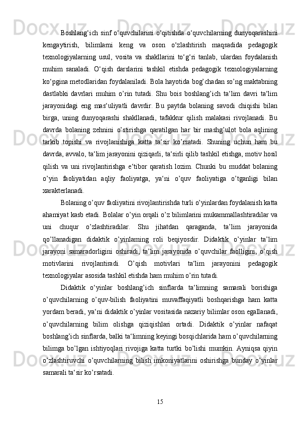 Boshlang‘ich   sinf   o‘quvchilarini   o‘qitishda   o‘quvchilarning   dunyoqarashini
kengaytirish,   bilimlarni   keng   va   oson   o‘zlashtirish   maqsadida   pedagogik
texnologiyalarning   usul,   vosita   va   shakllarini   to‘g‘ri   tanlab,   ulardan   foydalanish
muhim   sanaladi.   O‘qish   darslarini   tashkil   etishda   pedagogik   texnologiyalarning
ko‘pgina metodlaridan foydalaniladi. Bola hayotida bog’chadan so’ng maktabning
dastlabki   davrlari   muhim   o’rin   tutadi.   Shu   bois   boshlang’ich   ta‘lim   davri   ta‘lim
jarayonidagi   eng   mas‘uliyatli   davrdir.   Bu   paytda   bolaning   savodi   chiqishi   bilan
birga,   uning   dunyoqarashi   shakllanadi,   tafakkur   qilish   malakasi   rivojlanadi.   Bu
davrda   bolaning   zehnini   o’stirishga   qaratilgan   har   bir   mashg’ulot   bola   aqlining
tarkib   topishi   va   rivojlanishiga   katta   ta‘sir   ko’rsatadi.   Shuning   uchun   ham   bu
davrda, avvalo, ta‘lim jarayonini qiziqarli, ta‘sirli qilib tashkil etishga, motiv hosil
qilish   va   uni   rivojlantirishga   e‘tibor   qaratish   lozim.   Chunki   bu   muddat   bolaning
o’yin   faoliyatidan   aqliy   faoliyatga,   ya‘ni   o’quv   faoliyatiga   o’tganligi   bilan
xarakterlanadi. 
Bolaning o’quv faoliyatini rivojlantirishda turli o’yinlardan foydalanish katta
ahamiyat kasb etadi. Bolalar o’yin orqali o’z bilimlarini mukammallashtiradilar va
uni   chuqur   o’zlashtiradilar.   Shu   jihatdan   qaraganda,   ta’lim   jarayonida
qo’llanadigan   didaktik   o’yinlaming   roli   beqiyosdir.   Didaktik   o’yinlar   ta’lim
jarayoni   samaradorligini   oshiradi,   ta’lim   jarayonida   o’quvchilar   faolligini,   o’qish
motivlarini   rivojlantiradi.   O’qish   motivlari   ta‘lim   jarayonini   pedagogik
texnologiyalar asosida tashkil etishda ham muhim o’rin tutadi. 
Didaktik   o‘yinlar   boshlang’ich   sinflarda   ta‘limning   samarali   borishiga
o’quvchilarning   o’quv-bilish   faoliyatini   muvaffaqiyatli   boshqarishga   ham   katta
yordam beradi, ya‘ni didaktik o’yinlar vositasida nazariy bilimlar oson egallanadi,
o’quvchilarning   bilim   olishga   qiziqishlari   ortadi.   Didaktik   o’yinlar   nafaqat
boshlang’ich sinflarda, balki ta‘limning keyingi bosqichlarida ham o’quvchilarning
bilimga   bo’lgan   ishtiyoqlari   rivojiga   katta   turtki   bo’lishi   mumkin.   Ayniqsa   qiyin
o’zlashtiruvchi   o’quvchilarning   bilish   imkoniyatlarini   oshirishga   bunday   o’yinlar
samarali ta‘sir ko’rsatadi. 
15 