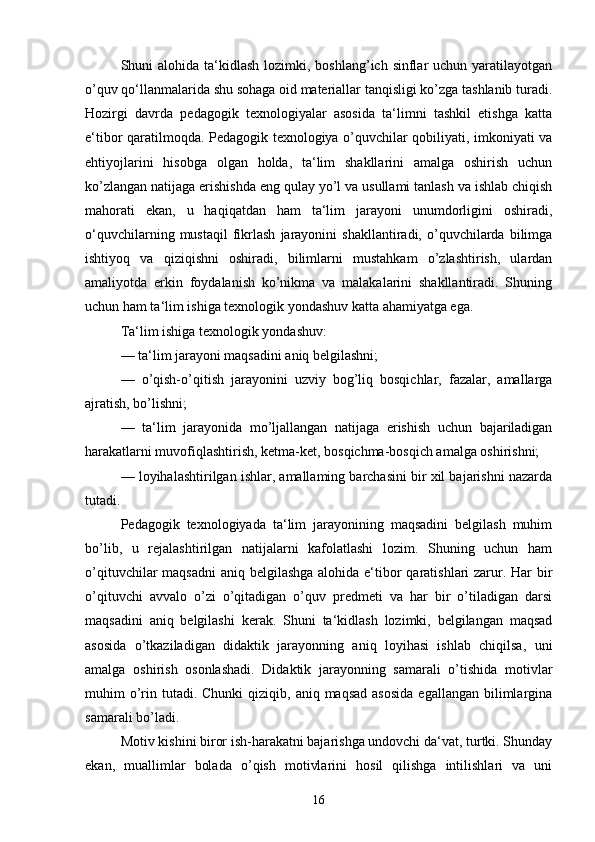 Shuni  alohida ta‘kidlash  lozimki, boshlang’ich sinflar  uchun yaratilayotgan
o’quv qo‘llanmalarida shu sohaga oid materiallar tanqisligi ko’zga tashlanib turadi.
Hozirgi   davrda   pedagogik   texnologiyalar   asosida   ta‘limni   tashkil   etishga   katta
e‘tibor qaratilmoqda. Pedagogik texnologiya o’quvchilar qobiliyati, imkoniyati va
ehtiyojlarini   hisobga   olgan   holda,   ta‘lim   shakllarini   amalga   oshirish   uchun
ko’zlangan natijaga erishishda eng qulay yo’l va usullami tanlash va ishlab chiqish
mahorati   ekan,   u   haqiqatdan   ham   ta‘lim   jarayoni   unumdorligini   oshiradi,
o‘quvchilarning   mustaqil   fikrlash   jarayonini   shakllantiradi,  o’quvchilarda  bilimga
ishtiyoq   va   qiziqishni   oshiradi,   bilimlarni   mustahkam   o’zlashtirish,   ulardan
amaliyotda   erkin   foydalanish   ko’nikma   va   malakalarini   shakllantiradi.   Shuning
uchun ham ta‘lim ishiga texnologik yondashuv katta ahamiyatga ega. 
Ta‘lim ishiga texnologik yondashuv: 
—   ta‘lim jarayoni maqsadini aniq belgilashni; 
—   o’qish-o’qitish   jarayonini   uzviy   bog’liq   bosqichlar,   fazalar,   amallarga
ajratish, bo’lishni; 
—   ta‘lim   jarayonida   mo’ljallangan   natijaga   erishish   uchun   bajariladigan
harakatlarni muvofiqlashtirish, ketma-ket, bosqichma-bosqich amalga oshirishni;
—   loyihalashtirilgan ishlar, amallaming barchasini bir xil bajarishni nazarda
tutadi. 
Pedagogik   texnologiyada   ta‘lim   jarayonining   maqsadini   belgilash   muhim
bo’lib,   u   rejalashtirilgan   natijalarni   kafolatlashi   lozim.   Shuning   uchun   ham
o’qituvchilar maqsadni  aniq belgilashga alohida e‘tibor  qaratishlari zarur. Har bir
o’qituvchi   avvalo   o’zi   o’qitadigan   o’quv   predmeti   va   har   bir   o’tiladigan   darsi
maqsadini   aniq   belgilashi   kerak.   Shuni   ta‘kidlash   lozimki,   belgilangan   maqsad
asosida   o’tkaziladigan   didaktik   jarayonning   aniq   loyihasi   ishlab   chiqilsa,   uni
amalga   oshirish   osonlashadi.   Didaktik   jarayonning   samarali   o’tishida   motivlar
muhim  o’rin  tutadi.  Chunki   qiziqib, aniq  maqsad  asosida   egallangan  bilimlargina
samarali bo’ladi. 
Motiv kishini biror ish-harakatni bajarishga undovchi da‘vat, turtki. Shunday
ekan,   muallimlar   bolada   o’qish   motivlarini   hosil   qilishga   intilishlari   va   uni
16 