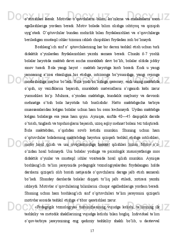 o’stirishlari   kerak.   Motivlar   o’quvchilarni   bilim,   ko’nikma   va   malakalarni   oson
egallashlariga   yordam   beradi.   Motiv   bolada   bilim   olishga   ishtiyoq   va   qiziqish
uyg’otadi.   O’qituvchilar   bundan   mohirlik   bilan   foydalanishlari   va   o’quvchilarga
beriladigan mustaqil ishlar tizimini ishlab chiqishlari foydadan xoli bo’lmaydi.
Boshlang’ich sinf o‘ qituvchilarining har bir darsni tashkil etish uchun turli
didaktik   o’yinlardan   foydalanishlari   yaxshi   samara   beradi.   Chunki   6-7   yoshli
bolalar   hayotida   maktab   davri   ancha   murakkab   davr   bo’lib,   bolalar   oldida   jiddiy
sinov   turadi.   Bola   yangi   hayot   -   maktab   hayotiga   kirib   boradi.   Endi   u   yangi
jamoaning   a‘zosi   ekanligini   his   etishga,   intizomga   bo’ysunishga,   yangi   rejimga
moslashishga majbur bo’ladi. Bola yosh bo’lishiga qaramay, endi uning maktabda
o’qish,   uy   vazifalarini   bajarish,   murakkab   materiallarni   o’rganish   kabi   zarur
yumushlari   ko’p.   Muhimi,   o’yindan   maktabga,   kundalik   majburiy   va   davomli
mehnatga   o’tish   bola   hayotida   tub   burilishdir.   Hatto   maktabgacha   tarbiya
muassasalaridan  kelgan  bolalar  uchun  ham  bu oson kechmaydi.  Uydan maktabga
kelgan   bolalarga   esa   yana   ham   qiyin.   Ayniqsa,   sinfda   40—45   daqiqalik   darsda
o’tirish, tinglash va topshiriqlarni bajarish, uzoq aqliy mehnat bolani tez toliqtiradi.
Bola   maktabdan,   o’qishdan   sovib   ketishi   mumkin.   Shuning   uchun   ham
o’qituvchilar   bolalarning   maktabdagi   hayotini   qiziqarli   tashkil   etishga   intilishlari,
motiv   hosil   qilish   va   uni   rivojlantirishga   harakat   qilishlari   lozim.   Motiv   o’z-
o’zidan   hosil   bolmaydi.   Uni   bolalar   yoshiga   va   psixologik   xususiyatlariga   mos
didaktik   o’yinlar   va   mustaqil   ishlar   vositasida   hosil   qilish   mumkin.   Ayniqsa
boshlang’ich   ta‘lim   jarayonida   pedagogik   texnologiyalardan   foydalangan   holda
darslarni   qiziqarli   olib   borish   natijasida   o‘quvchilarni   darsga   jalb   etish   samarali
bo’ladi.   Shunday   darslarda   bolalar   diqqati   to‘liq   jalb   etiladi,   xotirasi   yaxshi
ishlaydi. Motivlar o’quvchilaring bilimlarini chuqur egallashlariga yordam beradi.
Shuning   uchun   ham   boshlang’ich   sinf   o’qituvchilari   ta‘lim   jarayonini   qiziqarli
motivlar asosida tashkil etishga e‘tibor qaratishlari zarur. 
«Pedagogik   texnologiya»   tushunchasining   vujudga   kelishi,   ta`limning   ilk
tashkiliy   va   metodik   shakllarining   vujudga   kelishi   bilan   bogliq.   Individual   ta`lim
o‘quv-tarbiya   jarayonining   eng   qadimiy   tashkiliy   shakli   bo‘lib,   u   dastavval
17 