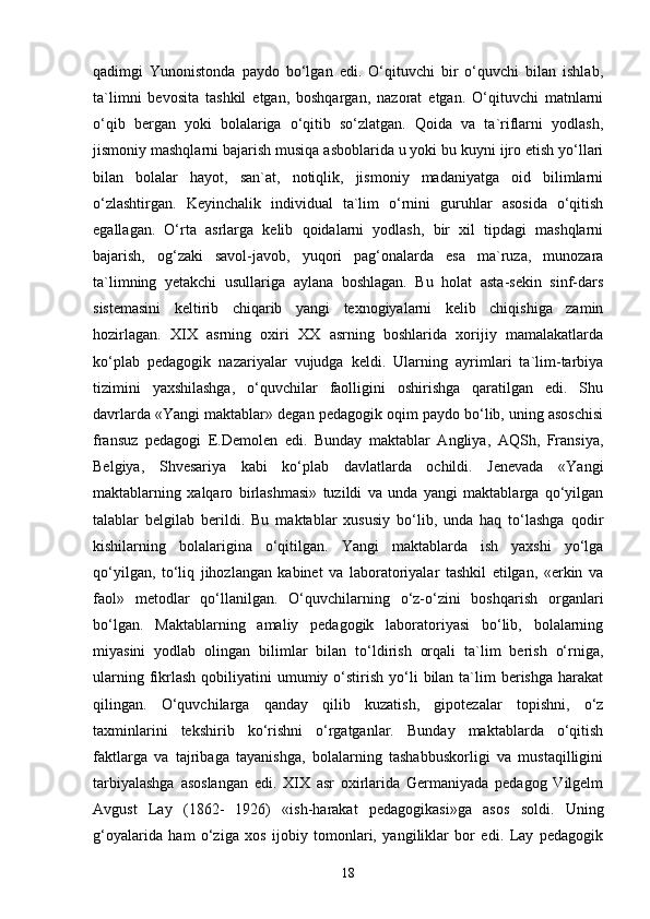 qadimgi   Yunonistonda   paydo   bo‘lgan   edi.   O‘qituvchi   bir   o‘quvchi   bilan   ishlab,
ta`limni   bevosita   tashkil   etgan,   boshqargan,   nazorat   etgan.   O‘qituvchi   matnlarni
o‘qib   bergan   yoki   bolalariga   o‘qitib   so‘zlatgan.   Qoida   va   ta`riflarni   yodlash,
jismoniy mashqlarni bajarish musiqa asboblarida u yoki bu kuyni ijro etish yo‘llari
bilan   bolalar   hayot,   san`at,   notiqlik,   jismoniy   madaniyatga   oid   bilimlarni
o‘zlashtirgan.   Keyinchalik   individual   ta`lim   o‘rnini   guruhlar   asosida   o‘qitish
egallagan.   O‘rta   asrlarga   kelib   qoidalarni   yodlash,   bir   xil   tipdagi   mashqlarni
bajarish,   og‘zaki   savol-javob,   yuqori   pag‘onalarda   esa   ma`ruza,   munozara
ta`limning   yetakchi   usullariga   aylana   boshlagan.   Bu   holat   asta-sekin   sinf-dars
sistemasini   keltirib   chiqarib   yangi   texnogiyalarni   kelib   chiqishiga   zamin
hozirlagan.   XIX   asrning   oxiri   XX   asrning   boshlarida   xorijiy   mamalakatlarda
ko‘plab   pedagogik   nazariyalar   vujudga   keldi.   Ularning   ayrimlari   ta`lim-tarbiya
tizimini   yaxshilashga,   o‘quvchilar   faolligini   oshirishga   qaratilgan   edi.   Shu
davrlarda «Yangi maktablar» degan pedagogik oqim paydo bo‘lib, uning asoschisi
fransuz   pedagogi   E.Demolen   edi.   Bunday   maktablar   Angliya,   AQSh,   Fransiya,
Belgiya,   Shvesariya   kabi   ko‘plab   davlatlarda   ochildi.   Jenevada   «Yangi
maktablarning   xalqaro   birlashmasi»   tuzildi   va   unda   yangi   maktablarga   qo‘yilgan
talablar   belgilab   berildi.   Bu   maktablar   xususiy   bo‘lib,   unda   haq   to‘lashga   qodir
kishilarning   bolalarigina   o‘qitilgan.   Yangi   maktablarda   ish   yaxshi   yo‘lga
qo‘yilgan,   to‘liq   jihozlangan   kabinet   va   laboratoriyalar   tashkil   etilgan,   «erkin   va
faol»   metodlar   qo‘llanilgan.   O‘quvchilarning   o‘z-o‘zini   boshqarish   organlari
bo‘lgan.   Maktablarning   amaliy   pedagogik   laboratoriyasi   bo‘lib,   bolalarning
miyasini   yodlab   olingan   bilimlar   bilan   to‘ldirish   orqali   ta`lim   berish   o‘rniga,
ularning  fikrlash  qobiliyatini  umumiy o‘stirish  yo‘li   bilan ta`lim  berishga  harakat
qilingan.   O‘quvchilarga   qanday   qilib   kuzatish,   gipotezalar   topishni,   o‘z
taxminlarini   tekshirib   ko‘rishni   o‘rgatganlar.   Bunday   maktablarda   o‘qitish
faktlarga   va   tajribaga   tayanishga,   bolalarning   tashabbuskorligi   va   mustaqilligini
tarbiyalashga   asoslangan   edi.   XIX   asr   oxirlarida   Germaniyada   pedagog   Vilgelm
Avgust   Lay   (1862-   1926)   «ish-harakat   pedagogikasi»ga   asos   soldi.   Uning
g‘oyalarida   ham   o‘ziga   xos   ijobiy   tomonlari,   yangiliklar   bor   edi.   Lay   pedagogik
18 