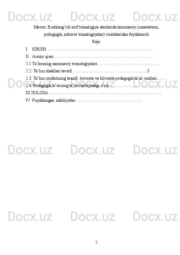 Mavzu: Boshlang’ich sinf texnalogiya darslarida zamonaviy (innavatsion,
pedogogik, axborot texnalogiyalari) vositalaridan foydalanish
Reja.
I. KIRISH …………………………………………………………………
II. Asosiy qism…………………………………………………………….
2.1 Ta’limning zamonaviy texnologiyalari..........................................................
2.2. Ta’lim shakllari tavsifi.......................................................................3
2.3. Ta’lim usullarining tasnifi: bevosita va bilvosita pedagogik ta’sir usullari.........
2.4. Pedagogik ta’sirning ta’lim tarbiyadagi o’rni....................................................
III.XULOSA...........................................................................................................
IV. Foydalangan  adabiyotlar ..............................................................
2 