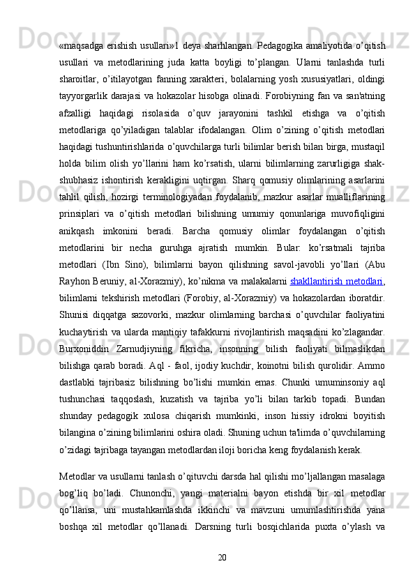 «maqsadga erishish usullari»1 deya sharhlangan.   Pedagogika amaliyotida o’qitish
usullari   va   metodlarining   juda   katta   boyligi   to’plangan.   Ularni   tanlashda   turli
sharoitlar,   o’itilayotgan   fanning   xarakteri,   bolalarning   yosh   xususiyatlari,   oldingi
tayyorgarlik  darajasi  va  hokazolar   hisobga  olinadi. Forobiyning  fan va  san'atning
afzalligi   haqidagi   risolasida   o’quv   jarayonini   tashkil   etishga   va   o’qitish
metodlariga   qo’yiladigan   talablar   ifodalangan.   Olim   o’zining   o’qitish   metodlari
haqidagi tushuntirishlarida o’quvchilarga turli bilimlar berish bilan birga, mustaqil
holda   bilim   olish   yo’llarini   ham   ko’rsatish,   ularni   bilimlarning   zarurligiga   shak-
shubhasiz   ishontirish   kerakligini   uqtirgan.   Sharq   qomusiy   olimlarining   asarlarini
tahlil   qilish,   hozirgi   terminologiyadan   foydalanib,   mazkur   asarlar   mualliflarining
prinsiplari   va   o’qitish   metodlari   bilishning   umumiy   qonunlariga   muvofiqligini
anikqash   imkonini   beradi.   Barcha   qomusiy   olimlar   foydalangan   o’qitish
metodlarini   bir   necha   guruhga   ajratish   mumkin.   Bular:   ko’rsatmali   tajriba
metodlari   (Ibn   Sino),   bilimlarni   bayon   qilishning   savol-javobli   yo’llari   (Abu
Rayhon Beruniy, al-Xorazmiy), ko’nikma va malakalarni   shakllantirish metodlari ,
bilimlarni   tekshirish   metodlari   (Forobiy,   al-Xorazmiy)   va   hokazolardan   iboratdir.
Shunisi   diqqatga   sazovorki,   mazkur   olimlarning   barchasi   o’quvchilar   faoliyatini
kuchaytirish   va   ularda   mantiqiy   tafakkurni   rivojlantirish   maqsadini   ko’zlagandar.
Burxoniddin   Zarnudjiyning   fikricha,   insonning   bilish   faoliyati   bilmaslikdan
bilishga qarab boradi. Aql  - faol, ijodiy kuchdir, koinotni  bilish qurolidir. Ammo
dastlabki   tajribasiz   bilishning   bo’lishi   mumkin   emas.   Chunki   umuminsoniy   aql
tushunchasi   taqqoslash,   kuzatish   va   tajriba   yo’li   bilan   tarkib   topadi.   Bundan
shunday   pedagogik   xulosa   chiqarish   mumkinki,   inson   hissiy   idrokni   boyitish
bilangina o’zining bilimlarini oshira oladi. Shuning uchun ta'limda o’quvchilarning
o’zidagi tajribaga tayangan metodlardan iloji boricha keng foydalanish kerak.
Metodlar va usullarni tanlash o’qituvchi darsda hal qilishi mo’ljallangan masalaga
bog’liq   bo’ladi.   Chunonchi,   yangi   materialni   bayon   etishda   bir   xil   metodlar
qo’llansa,   uni   mustahkamlashda   ikkinchi   va   mavzuni   umumlashtirishda   yana
boshqa   xil   metodlar   qo’llanadi.   Darsning   turli   bosqichlarida   puxta   o’ylash   va
20 