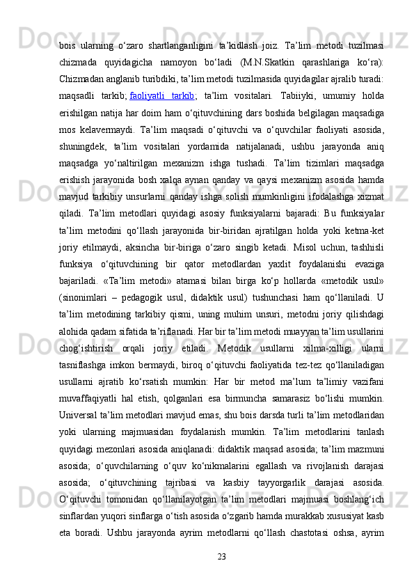 bois   ularning   o‘zaro   shartlanganligini   ta’kidlash   joiz.   Ta’lim   metodi   tuzilmasi
chizmada   quyidagicha   namoyon   bo‘ladi   (M.N.Skatkin   qarashlariga   ko‘ra):
Chizmadan anglanib turibdiki, ta’lim metodi tuzilmasida quyidagilar ajralib turadi:
maqsadli   tarkib;   faoliyatli   tarkib ;   ta’lim   vositalari.   Tabiiyki,   umumiy   holda
erishilgan natija har doim ham o‘qituvchining dars boshida belgilagan maqsadiga
mos   kelavermaydi.   Ta’lim   maqsadi   o‘qituvchi   va   o‘quvchilar   faoliyati   asosida,
shuningdek,   ta’lim   vositalari   yordamida   natijalanadi,   ushbu   jarayonda   aniq
maqsadga   yo‘naltirilgan   mexanizm   ishga   tushadi.   Ta’lim   tizimlari   maqsadga
erishish   jarayonida   bosh   xalqa   aynan   qanday   va   qaysi   mexanizm   asosida   hamda
mavjud   tarkibiy   unsurlarni   qanday   ishga   solish   mumkinligini   ifodalashga   xizmat
qiladi.   Ta’lim   metodlari   quyidagi   asosiy   funksiyalarni   bajaradi:   Bu   funksiyalar
ta’lim   metodini   qo‘llash   jarayonida   bir-biridan   ajratilgan   holda   yoki   ketma-ket
joriy   etilmaydi,   aksincha   bir-biriga   o‘zaro   singib   ketadi.   Misol   uchun,   tashhisli
funksiya   o‘qituvchining   bir   qator   metodlardan   yaxlit   foydalanishi   evaziga
bajariladi.   «Ta’lim   metodi»   atamasi   bilan   birga   ko‘p   hollarda   «metodik   usul»
(sinonimlari   –   pedagogik   usul,   didaktik   usul)   tushunchasi   ham   qo‘llaniladi.   U
ta’lim   metodining   tarkibiy   qismi,   uning   muhim   unsuri,   metodni   joriy   qilishdagi
alohida qadam sifatida ta’riflanadi. Har bir ta’lim metodi muayyan ta’lim usullarini
chog‘ishtirish   orqali   joriy   etiladi.   Metodik   usullarni   xilma-xilligi   ularni
tasniflashga   imkon   bermaydi,   biroq   o‘qituvchi   faoliyatida   tez-tez   qo‘llaniladigan
usullarni   ajratib   ko‘rsatish   mumkin:   Har   bir   metod   ma’lum   ta’limiy   vazifani
muvaffaqiyatli   hal   etish,   qolganlari   esa   birmuncha   samarasiz   bo‘lishi   mumkin.
Universal ta’lim metodlari mavjud emas, shu bois darsda turli ta’lim metodlaridan
yoki   ularning   majmuasidan   foydalanish   mumkin.   Ta’lim   metodlarini   tanlash
quyidagi   mezonlari   asosida   aniqlanadi:  didaktik  maqsad   asosida;   ta’lim  mazmuni
asosida;   o‘quvchilarning   o‘quv   ko‘nikmalarini   egallash   va   rivojlanish   darajasi
asosida;   o‘qituvchining   tajribasi   va   kasbiy   tayyorgarlik   darajasi   asosida.
O‘qituvchi   tomonidan   qo‘llanilayotgan   ta’lim   metodlari   majmuasi   boshlang‘ich
sinflardan yuqori sinflarga o‘tish asosida o‘zgarib hamda murakkab xususiyat kasb
eta   boradi.   Ushbu   jarayonda   ayrim   metodlarni   qo‘llash   chastotasi   oshsa,   ayrim
23