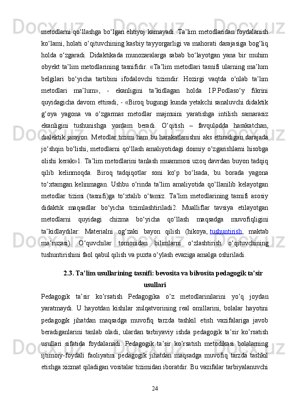 metodlarni qo‘llashga bo‘lgan ehtiyoj kamayadi. Ta’lim metodlaridan foydalanish
ko‘lami, holati o‘qituvchining kasbiy tayyorgarligi va mahorati darajasiga bog‘liq
holda   o‘zgaradi.   Didaktikada   munozaralarga   sabab   bo‘layotgan   yana   bir   muhim
obyekt  ta’lim  metodlarining tasnifidir. «Ta’lim   metodlari   tasnifi  ularning ma’lum
belgilari   bo‘yicha   tartibini   ifodalovchi   tizimdir.   Hozirgi   vaqtda   o‘nlab   ta’lim
metodlari   ma’lum»,   -   ekanligini   ta’kidlagan   holda   I.P.Podlaso‘y   fikrini
quyidagicha davom ettiradi, - «Biroq bugungi kunda yetakchi sanaluvchi didaktik
g‘oya   yagona   va   o‘zgarmas   metodlar   majmuini   yaratishga   intilish   samarasiz
ekanligini   tushunishga   yordam   beradi.   O‘qitish   –   favqulodda   harakatchan,
dialektik jarayon. Metodlar tizimi ham bu harakatlanishni aks ettiradigan darajada
jo‘shqin bo‘lishi, metodlarni qo‘llash amaliyotidagi doimiy o‘zgarishlarni hisobga
olishi kerak»1. Ta’lim metodlarini tanlash muammosi uzoq davrdan buyon tadqiq
qilib   kelinmoqda.   Biroq   tadqiqotlar   soni   ko‘p   bo‘lsada,   bu   borada   yagona
to‘xtamgan   kelinmagan.   Ushbu   o‘rinda   ta’lim   amaliyotida   qo‘llanilib   kelayotgan
metodlar   tizimi   (tasnifi)ga   to‘xtalib   o‘tamiz.   Ta’lim   metodlarining   tasnifi   asosiy
didaktik   maqsadlar   bo‘yicha   tizimlashtiriladi2.   Mualliflar   tavsiya   etilayotgan
metodlarni   quyidagi   chizma   bo‘yicha   qo‘llash   maqsadga   muvofiqligini
ta’kidlaydilar:   Materialni   og‘zaki   bayon   qilish   (hikoya,   tushuntirish ,   maktab
ma’ruzasi).   O‘quvchilar   tomonidan   bilimlarni   o‘zlashtirish   o‘qituvchining
tushuntirishini faol qabul qilish va puxta o‘ylash evaziga amalga oshiriladi. 
2.3. Ta’lim usullarining tasnifi: bevosita va bilvosita pedagogik ta’sir
usullari
Pedagogik   ta’sir   ko’rsatish   Pedagogika   o’z   metodlarinilarini   yo’q   joydan
yaratmaydi.   U   hayotdan   kishilar   xulqatvorining   real   omillarini,   bolalar   hayotini
pedagogik   jihatdan   maqsadga   muvofiq   tarzda   tashkil   etish   vazifalariga   javob
beradiganlarini   tanlab   oladi,   ulardan   tarbiyaviy   ishda   pedagogik   ta’sir   ko’rsatish
usullari   sifatida   foydalanadi.   Pedagogik   ta’sir   ko’rsatish   metodikasi   bolalarning
ijtimoiy-foydali   faoliyatini   pedagogik   jihatdan   maqsadga   muvofiq   tarzda   tashkil
etishga xizmat qiladigan vositalar tizimidan iboratdir. Bu vazifalar tarbiyalanuvchi
24 