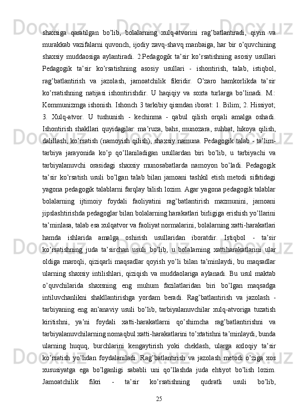 shaxsiga   qaratilgan   bo’lib,   bolalarning   xulq-atvorini   rag’batlantiradi,   qiyin   va
murakkab vazifalarni quvonch, ijodiy zavq-shavq manbaiga, har bir o’quvchining
shaxsiy   muddaosiga   aylantiradi.   2.Pedagogik   ta’sir   ko’rsatishning   asosiy   usullari
Pedagogik   ta’sir   ko’rsatishning   asosiy   usullari   -   ishontirish,   talab,   istiqbol,
rag’batlantirish   va   jazolash,   jamoatchilik   fikridir.   O’zaro   hamkorlikda   ta’sir
ko’rsatishning   natijasi   ishontirishdir.   U   haqiqiy   va   soxta   turlarga   bo’linadi.   M.:
Kommunizmga ishonish. Ishonch 3 tarkibiy qismdan iborat: 1. Bilim; 2. Hissiyot;
3.   Xulq-atvor.   U   tushunish   -   kechinma   -   qabul   qilish   orqali   amalga   oshadi.
Ishontirish   shakllari   quyidagilar:   ma’ruza,   bahs,   munozara,   suhbat,   hikoya   qilish,
dalillash, ko’rsatish  (namoyish  qilish), shaxsiy  namuna.  Pedagogik talab -  ta’lim-
tarbiya   jarayonida   ko’p   qo’llaniladigan   usullardan   biri   bo’lib,   u   tarbiyachi   va
tarbiyalanuvchi   orasidagi   shaxsiy   munosabatlarda   namoyon   bo’ladi.   Pedagogik
ta’sir   ko’rsatish   usuli   bo’lgan   talab   bilan   jamoani   tashkil   etish   metodi   sifatidagi
yagona pedagogik talablarni farqlay bilish lozim. Agar yagona pedagogik talablar
bolalarning   ijtimoiy   foydali   faoliyatini   rag’batlantirish   mazmunini,   jamoani
jipslashtirishda pedagoglar bilan bolalarning harakatlari birligiga erishish yo’llarini
ta’minlasa, talab esa xulqatvor va faoliyat normalarini, bolalarning xatti-harakatlari
hamda   ishlarida   amalga   oshirish   usullaridan   iboratdir.   Istiqbol   -   ta’sir
ko’rsatishning   juda   ta’sirchan   usuli   bo’lib,   u   bolalarning   xattiharakatlarini   ular
oldiga   maroqli,   qiziqarli   maqsadlar   qoyish   yo’li   bilan   ta’minlaydi,   bu   maqsadlar
ularning   shaxsiy   intilishlari,   qiziqish   va   muddaolariga   aylanadi.   Bu   usul   maktab
o’quvchilarida   shaxsning   eng   muhum   fazilatlaridan   biri   bo’lgan   maqsadga
intiluvchanlikni   shakllantirishga   yordam   beradi.   Rag’batlantirish   va   jazolash   -
tarbiyaning   eng   an’anaviy   usuli   bo’lib,   tarbiyalanuvchilar   xulq-atvoriga   tuzatish
kiritishni,   ya’ni   foydali   xatti-harakatlarni   qo’shimcha   rag’batlantirishni   va
tarbiyalanuvchilarning nomaqbul xatti-harakatlarini to’xtatishni ta’minlaydi, bunda
ularning   huquq,   burchlarini   kengaytirish   yoki   cheklash,   ularga   axloqiy   ta’sir
ko’rsatish   yo’lidan   foydalaniladi.   Rag’batlantirish   va   jazolash   metodi   o’ziga   xos
xususiyatga   ega   bo’lganligi   sababli   uni   qo’llashda   juda   ehtiyot   bo’lish   lozim.
Jamoatchilik   fikri   -   ta’sir   ko’rsatishning   qudratli   usuli   bo’lib,
25 