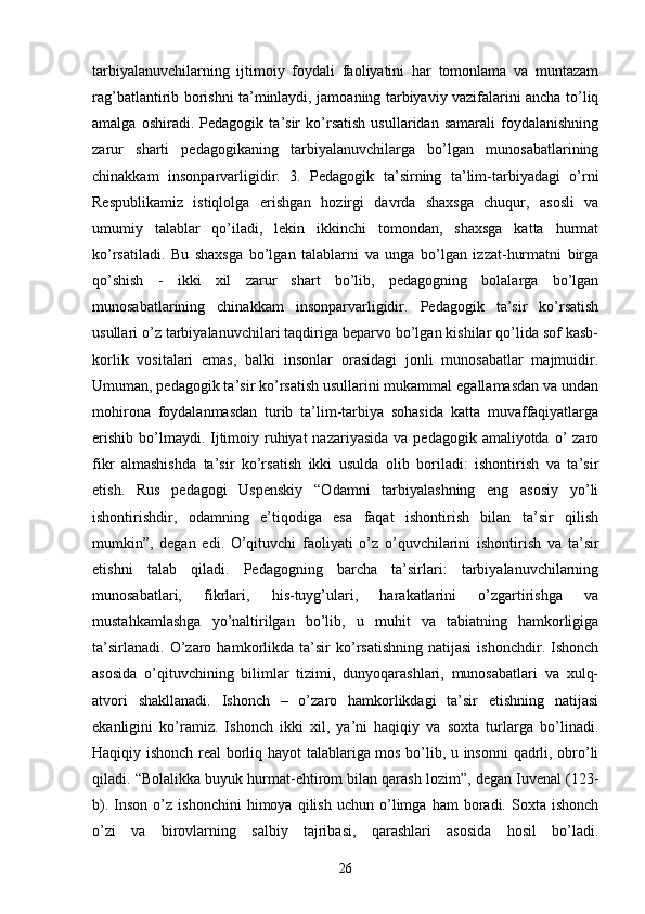 tarbiyalanuvchilarning   ijtimoiy   foydali   faoliyatini   har   tomonlama   va   muntazam
rag’batlantirib borishni ta’minlaydi, jamoaning tarbiyaviy vazifalarini ancha to’liq
amalga   oshiradi.   Pedagogik   ta’sir   ko’rsatish   usullaridan   samarali   foydalanishning
zarur   sharti   pedagogikaning   tarbiyalanuvchilarga   bo’lgan   munosabatlarining
chinakkam   insonparvarligidir.   3.   Pedagogik   ta’sirning   ta’lim-tarbiyadagi   o’rni
Respublikamiz   istiqlolga   erishgan   hozirgi   davrda   shaxsga   chuqur,   asosli   va
umumiy   talablar   qo’iladi,   lekin   ikkinchi   tomondan,   shaxsga   katta   hurmat
ko’rsatiladi.   Bu   shaxsga   bo’lgan   talablarni   va   unga   bo’lgan   izzat-hurmatni   birga
qo’shish   -   ikki   xil   zarur   shart   bo’lib,   pedagogning   bolalarga   bo’lgan
munosabatlarining   chinakkam   insonparvarligidir.   Pedagogik   ta’sir   ko’rsatish
usullari o’z tarbiyalanuvchilari taqdiriga beparvo bo’lgan kishilar qo’lida sof kasb-
korlik   vositalari   emas,   balki   insonlar   orasidagi   jonli   munosabatlar   majmuidir.
Umuman, pedagogik ta’sir ko’rsatish usullarini mukammal egallamasdan va undan
mohirona   foydalanmasdan   turib   ta’lim-tarbiya   sohasida   katta   muvaffaqiyatlarga
erishib  bo’lmaydi. Ijtimoiy ruhiyat  nazariyasida  va pedagogik amaliyotda o’  zaro
fikr   almashishda   ta’sir   ko’rsatish   ikki   usulda   olib   boriladi:   ishontirish   va   ta’sir
etish.   Rus   pedagogi   Uspenskiy   “Odamni   tarbiyalashning   eng   asosiy   yo’li
ishontirishdir,   odamning   e’tiqodiga   esa   faqat   ishontirish   bilan   ta’sir   qilish
mumkin”,   degan   edi.   O’qituvchi   faoliyati   o’z   o’quvchilarini   ishontirish   va   ta’sir
etishni   talab   qiladi.   Pedagogning   barcha   ta’sirlari:   tarbiyalanuvchilarning
munosabatlari,   fikrlari,   his-tuyg’ulari,   harakatlarini   o’zgartirishga   va
mustahkamlashga   yo’naltirilgan   bo’lib,   u   muhit   va   tabiatning   hamkorligiga
ta’sirlanadi.   O’zaro  hamkorlikda  ta’sir   ko’rsatishning   natijasi   ishonchdir.   Ishonch
asosida   o’qituvchining   bilimlar   tizimi,   dunyoqarashlari,   munosabatlari   va   xulq-
atvori   shakllanadi.   Ishonch   –   o’zaro   hamkorlikdagi   ta’sir   etishning   natijasi
ekanligini   ko’ramiz.   Ishonch   ikki   xil,   ya’ni   haqiqiy   va   soxta   turlarga   bo’linadi.
Haqiqiy ishonch real borliq hayot talablariga mos bo’lib, u insonni  qadrli, obro’li
qiladi. “Bolalikka buyuk hurmat-ehtirom bilan qarash lozim”, degan Iuvenal (123-
b).   Inson   o’z   ishonchini   himoya   qilish   uchun   o’limga   ham   boradi.  Soxta   ishonch
o’zi   va   birovlarning   salbiy   tajribasi,   qarashlari   asosida   hosil   bo’ladi.
26 