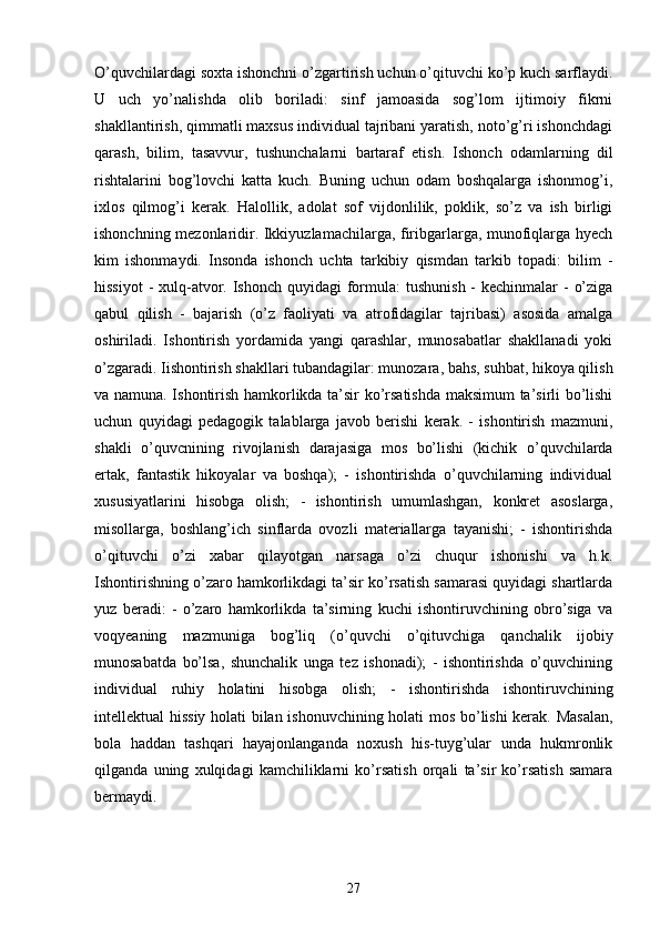 O’quvchilardagi soxta ishonchni o’zgartirish uchun o’qituvchi ko’p kuch sarflaydi.
U   uch   yo’nalishda   olib   boriladi:   sinf   jamoasida   sog’lom   ijtimoiy   fikrni
shakllantirish, qimmatli maxsus individual tajribani yaratish, noto’g’ri ishonchdagi
qarash,   bilim,   tasavvur,   tushunchalarni   bartaraf   etish.   Ishonch   odamlarning   dil
rishtalarini   bog’lovchi   katta   kuch.   Buning   uchun   odam   boshqalarga   ishonmog’i,
ixlos   qilmog’i   kerak.   Halollik,   adolat   sof   vijdonlilik,   poklik,   so’z   va   ish   birligi
ishonchning mezonlaridir. Ikkiyuzlamachilarga, firibgarlarga, munofiqlarga hyech
kim   ishonmaydi.   Insonda   ishonch   uchta   tarkibiy   qismdan   tarkib   topadi:   bilim   -
hissiyot  - xulq-atvor. Ishonch  quyidagi  formula:  tushunish -  kechinmalar  -  o’ziga
qabul   qilish   -   bajarish   (o’z   faoliyati   va   atrofidagilar   tajribasi)   asosida   amalga
oshiriladi.   Ishontirish   yordamida   yangi   qarashlar,   munosabatlar   shakllanadi   yoki
o’zgaradi. Iishontirish shakllari tubandagilar: munozara, bahs, suhbat, hikoya qilish
va namuna. Ishontirish hamkorlikda ta’sir ko’rsatishda maksimum ta’sirli bo’lishi
uchun   quyidagi   pedagogik   talablarga   javob   berishi   kerak.   -   ishontirish   mazmuni,
shakli   o’quvcnining   rivojlanish   darajasiga   mos   bo’lishi   (kichik   o’quvchilarda
ertak,   fantastik   hikoyalar   va   boshqa);   -   ishontirishda   o’quvchilarning   individual
xususiyatlarini   hisobga   olish;   -   ishontirish   umumlashgan,   konkret   asoslarga,
misollarga,   boshlang’ich   sinflarda   ovozli   materiallarga   tayanishi;   -   ishontirishda
o’qituvchi   o’zi   xabar   qilayotgan   narsaga   o’zi   chuqur   ishonishi   va   h.k.
Ishontirishning o’zaro hamkorlikdagi ta’sir ko’rsatish samarasi quyidagi shartlarda
yuz   beradi:   -   o’zaro   hamkorlikda   ta’sirning   kuchi   ishontiruvchining   obro’siga   va
voqyeaning   mazmuniga   bog’liq   (o’quvchi   o’qituvchiga   qanchalik   ijobiy
munosabatda   bo’lsa,   shunchalik   unga   tez   ishonadi);   -   ishontirishda   o’quvchining
individual   ruhiy   holatini   hisobga   olish;   -   ishontirishda   ishontiruvchining
intellektual hissiy holati bilan ishonuvchining holati mos bo’lishi kerak. Masalan,
bola   haddan   tashqari   hayajonlanganda   noxush   his-tuyg’ular   unda   hukmronlik
qilganda   uning   xulqidagi   kamchiliklarni   ko’rsatish   orqali   ta’sir   ko’rsatish   samara
bermaydi. 
27 