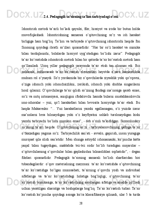 2.4. Pedagogik ta’sirning ta’lim tarbiyadagi o’rni
Ishontirish   metodi   ta’sirli   bo’ladi   qaysiki,   fikr,   hissiyot   va   iroda   bir   butun   holda
muvofiqlashadi.   Ishontirishning   samarasi   o’qituvchining   so’z   va   ish   harakat
birligiga   ham   bog’liq.   Ta’lim   va   tarbiyada   o’qituvchining   ishontirishi   haqida   Ibn
Sinoning   quyidagi   ibratli   so’zlari   qimmatlidir:   “Har   bir   so’z   harakat   va   mimika
bilan   tasdiqlanishi,   bolalarda   hissiyot   uyg’otadigan   bo’lishi   zarur”.   Pedagogik
ta’sir ko’rsatishda ishontirish metodi bilan bir qatorda ta’sir ko’rsatish metodi ham
qo’llaniladi.   Uzoq   yillar   pedagogik   jarayonda   ta’sir   etish   tan   olinmas   edi.   Biz
xohlasak,   xohlamasak   ta’sir   ko’rsatish   elementlari   hayotda   o’zaro   hamkorlikda
muhum rol o’ynaydi. So’z yordamida biz o’quvchilarda ziyraklik yoki qo’rquvni,
o’ziga   ishonch   yoki   ishonchsizlikni,   zerikish,   ishonch   yoki   shubha   singarilarni
hosil qilamiz. O’quvchilarga ta’sir qilish so’zning fandagi ma’nosiga qarab emas,
so’z   va   nutq   intonasiyasi,   aniqligini   ifodalovchi   hamda   bularni   mustahkamlovchi
imo-ishoralar   –   yuz,   qo’l   harakatlari   bilan   bevosita   hissiyotga   ta’sir   etadi.   Bu
haqda   Makarenko:   “...   Yuz   harakatlarini   yaxshi   egallamagan,   o’z   yuzida   zarur
ma’nolarni   bera   bilmaydigan   yoki   o’z   kayfiyatini   ushlab   turolmaydigan   kishi
yaxshi tarbiyachi bo’lishi mumkin emas”, - deb o’rinli ta’kidldgan. Suxomlinskiy
so’zning   ta’siri   haqida:   O’qituvchining   so’zi   -   tarbiyalanuvchining   qalbiga   ta’sir
o’tkazadigan yagona so’z. Tarbiyachilik san’ati - avvalo, gapirish, inson yuragiga
murojaat   qila  olish   san’atidir.   Men   shunga   astoydil   ishonamanki,   ko’pincha   katta
janjal   bilan   tugaydigan,   maktabda   tez-tez   sodir   bo’lib   turadigan   mojarolar   –
o’qituvchilarning  o’quvchilar  bilan  gaplashishni  bilmasliklari  oqibatidir”,  -  degan
fikrlari   qimmatlidir.   Pedagogik   ta’sirning   samarali   bo’lish   shartlaridan   biri
tubandagilardir:   o’quv   materialining   mazmuni:   ta’sir   ko’rsatishda   o’qituvchining
ta’sir   ko’rsatishga   bo’lgan   munosabati;   ta’sirning   o’quvchi   yosh   va   individual
sifatlariga   va   ta’sir   ko’rsatishdagi   holatiga   bog’liqligi;   o’qituvchining   ta’sir
ko’rsatish texnikasiga; ta’sir ko’rsatishning asoslangan sifatiga va amalda qo’llash
uchun  yaratilgan  sharoitga  va  boshqalarga   bog’liq.  Ta’sir  ko’rsatish   turlari   Ta’sir
ko’rsatish   ko’pincha   quyidagi   asosga   ko’ra   klassifikasiya   qilinadi,   ular   5   ta  turda
28 