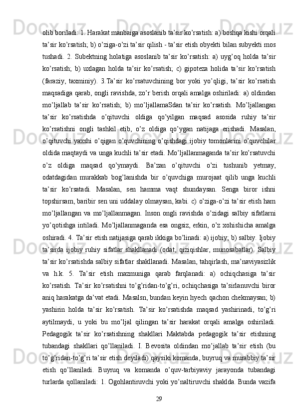 olib boriladi: 1. Harakat manbaiga asoslanib ta’sir ko’rsatish: a) boshqa kishi orqali
ta’sir ko’rsatish; b) o’ziga-o’zi ta’sir qilish - ta’sir etish obyekti bilan subyekti mos
tushadi.   2.   Subektning   holatiga   asoslanib   ta’sir   ko’rsatish:   a)   uyg’oq   holda   ta’sir
ko’rsatish;   b)   uxlagan   holda   ta’sir   ko’rsatish;   c)   gipoteza   holida   ta’sir   ko’rsatish
(faraziy,   taxminiy).   3.Ta’sir   ko’rsatuvchining   bor   yoki   yo’qligi,   ta’sir   ko’rsatish
maqsadiga qarab, ongli ravishda, zo’r berish orqali amalga oshiriladi: a) oldindan
mo’ljallab   ta’sir   ko’rsatish;   b)   mo’ljallamaSdan   ta’sir   ko’rsatish.   Mo’ljallangan
ta’sir   ko’rsatishda   o’qituvchi   oldiga   qo’yilgan   maqsad   asosida   ruhiy   ta’sir
ko’rsatishni   ongli   tashkil   etib,   o’z   oldiga   qo’ygan   natijaga   erishadi.   Masalan,
o’qituvchi  yaxshi  o’qigan  o’quvchining o’qishdagi  ijobiy tomonlarini  o’quvchilar
oldida maqtaydi va unga kuchli ta’sir etadi. Mo’ljallanmaganda ta’sir ko’rsatuvchi
o’z   oldiga   maqsad   qo’ymaydi.   Ba’zan   o’qituvchi   o’zi   tushunib   yetmay,
odatdagidan   murakkab   bog’lanishda   bir   o’quvchiga   murojaat   qilib   unga   kuchli
ta’sir   ko’rsatadi.   Masalan,   sen   hamma   vaqt   shundaysan.   Senga   biror   ishni
topshirsam, baribir sen uni uddalay olmaysan, kabi. c) o’ziga-o’zi ta’sir etish ham
mo’ljallangan   va   mo’ljallanmagan.   Inson   ongli   ravishda   o’zidagi   salbiy   sifatlarni
yo’qotishga  intiladi.  Mo’ljallanmaganda  esa  ongsiz,  erkin, o’z xohishicha   amalga
oshiradi. 4. Ta’sir etish natijasiga qarab ikkiga bo’linadi: a) ijobiy; b) salbiy. Ijobiy
ta’sirda   ijobiy   ruhiy   sifatlar   shakllanadi   (odat,   qiziqishlar,   munosabatlar).   Salbiy
ta’sir ko’rsatishda salbiy sifatlar shakllanadi. Masalan, tahqirlash, ma’naviyasizlik
va   h.k.   5.   Ta’sir   etish   mazmuniga   qarab   farqlanadi:   a)   ochiqchasiga   ta’sir
ko’rsatish.   Ta’sir   ko’rsatishni   to’g’ridan-to’g’ri,   ochiqchasiga   ta’sirlanuvchi   biror
aniq harakatga da’vat etadi. Masalsn, bundan keyin hyech qachon chekmaysan; b)
yashirin   holda   ta’sir   ko’rsatish.   Ta’sir   ko’rsatishda   maqsad   yashirinadi,   to’g’ri
aytilmaydi,   u   yoki   bu   mo’ljal   qilingan   ta’sir   harakat   orqali   amalga   oshiriladi.
Pedagogik   ta’sir   ko’rsatishning   shakllari   Maktabda   pedagogik   ta’sir   etishning
tubandagi   shakllari   qo’llaniladi.   I.   Bevosita   oldindan   mo’jallab   ta’sir   etish   (bu
to’g’ridan-to’g’ri ta’sir etish deyiladi) qaysiki komanda, buyruq va murabbiy ta’sir
etish   qo’llaniladi.   Buyruq   va   komanda   o’quv-tarbiyaviy   jarayonda   tubandagi
turlarda qollaniladi: 1. Ogohlantiruvchi yoki yo’naltiruvchi shaklda. Bunda vazifa
29 