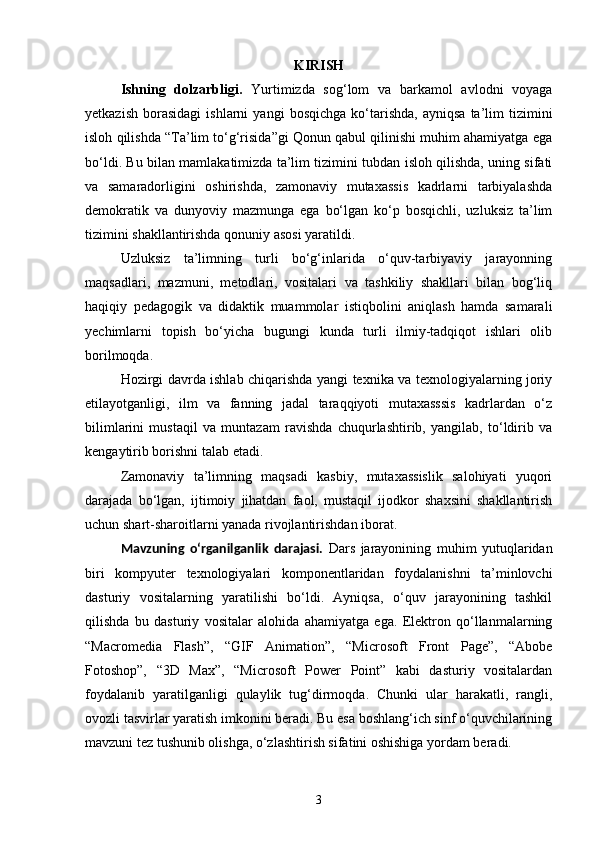 KIRISH
Ishning   dolzarbligi.   Yurtimizda   sog‘lom   va   barkamol   avlodni   voyaga
yetkazish   borasidagi   ishlarni   yangi   bosqichga   ko‘tarishda,   ayniqsa   ta’lim   tizimini
isloh qilishda “Ta’lim to‘g‘risida”gi Qonun qabul qilinishi muhim ahamiyatga ega
bo‘ldi. Bu bilan mamlakatimizda ta’lim tizimini tubdan isloh qilishda, uning sifati
va   samaradorligini   oshirishda,   zamonaviy   mutaxassis   kadrlarni   tarbiyalashda
demokratik   va   dunyoviy   mazmunga   ega   bo‘lgan   ko‘p   bosqichli,   uzluksiz   ta’lim
tizimini shakllantirishda qonuniy asosi yaratildi.
Uzluksiz   ta’limning   turli   bo‘g‘inlarida   o‘quv-tarbiyaviy   jarayonning
maqsadlari,   mazmuni,   metodlari,   vositalari   va   tashkiliy   shakllari   bilan   bog‘liq
haqiqiy   pedagogik   va   didaktik   muammolar   istiqbolini   aniqlash   hamda   samarali
yechimlarni   topish   bo‘yicha   bugungi   kunda   turli   ilmiy-tadqiqot   ishlari   olib
borilmoqda.
Hozirgi davrda ishlab chiqarishda yangi texnika va texnologiyalarning joriy
etilayotganligi,   ilm   va   fanning   jadal   taraqqiyoti   mutaxasssis   kadrlardan   o‘z
bilimlarini   mustaqil   va   muntazam   ravishda   chuqurlashtirib,   yangilab,   to‘ldirib   va
kengaytirib borishni talab etadi.
Zamonaviy   ta’limning   maqsadi   kasbiy,   mutaxassislik   salohiyati   yuqori
darajada   bo‘lgan,   ijtimoiy   jihatdan   faol,   mustaqil   ijodkor   shaxsini   shakllantirish
uchun shart-sharoitlarni yanada rivojlantirishdan iborat. 
Mavzuning   o‘rganilganlik   darajasi.   Dars   jarayonining   muhim   yutuqlaridan
biri   kompyuter   texnologiyalari   komponentlaridan   foydalanishni   ta’minlovchi
dasturiy   vositalarning   yaratilishi   bo‘ldi.   Ayniqsa,   o‘quv   jarayonining   tashkil
qilishda   bu   dasturiy   vositalar   alohida   ahamiyatga   ega.   Elektron   qo‘llanmalarning
“Macromedia   Flash”,   “GIF   Animation”,   “Microsoft   Front   Page”,   “Abobe
Fotoshop”,   “3D   Max”,   “Micros о ft   Power   Point”   kabi   dasturiy   vositalardan
foydalanib   yaratilganligi   qulaylik   tug‘dirmoqda.   Chunki   ular   harakatli,   rangli,
ovozli tasvirlar yaratish imkonini beradi. Bu esa boshlang‘ich sinf o‘quvchilarining
mavzuni tez tushunib olishga, o‘zlashtirish sifatini oshishiga yordam beradi. 
3 